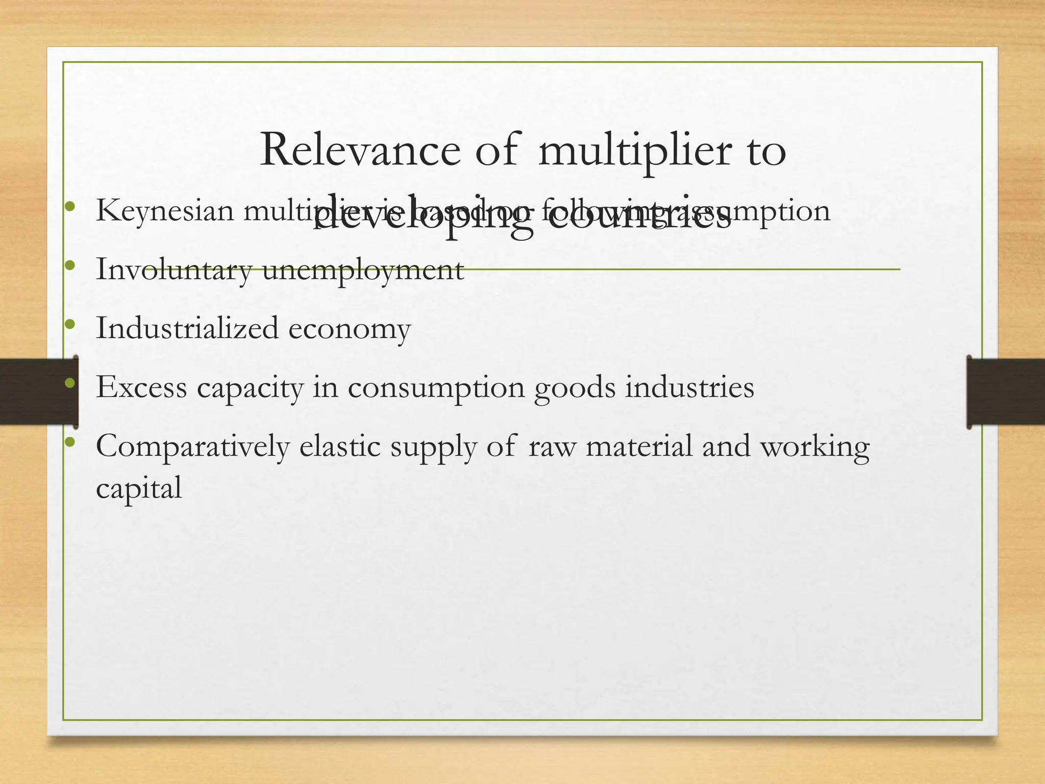 Relevance of multiplier to
developing countries
• Keynesian multiplier is based on following assumption
• Involuntary unemployment
• Industrialized economy
• Excess capacity in consumption goods industries
• Comparatively elastic supply of raw material and working
capital
 
