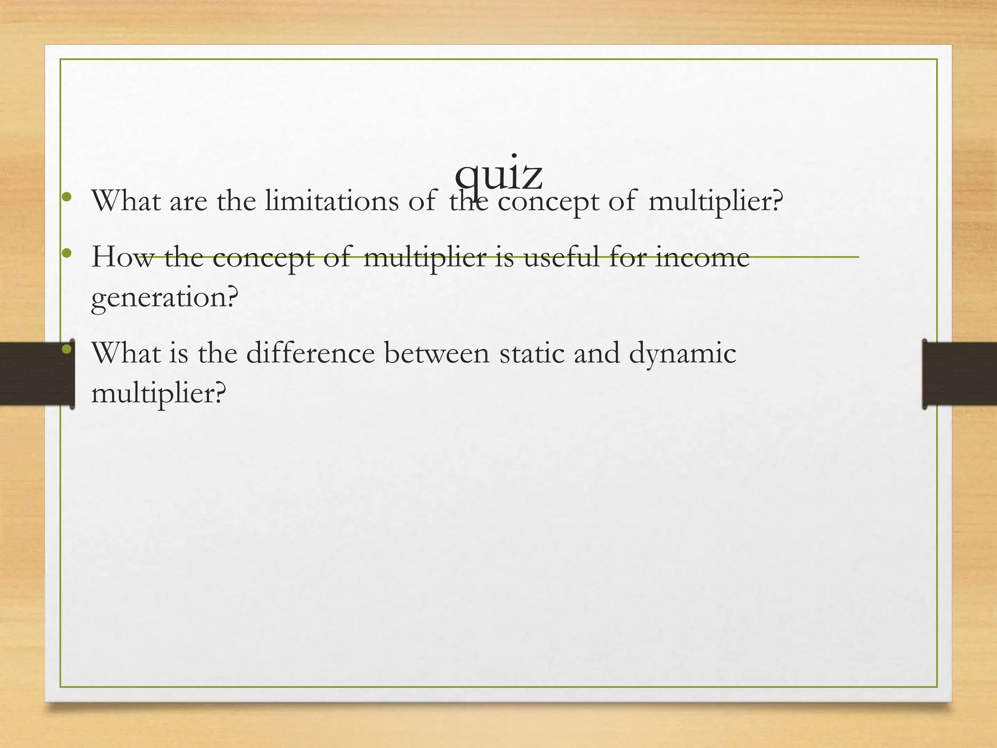 quiz
• What are the limitations of the concept of multiplier?
• How the concept of multiplier is useful for income
generation?
• What is the difference between static and dynamic
multiplier?
 