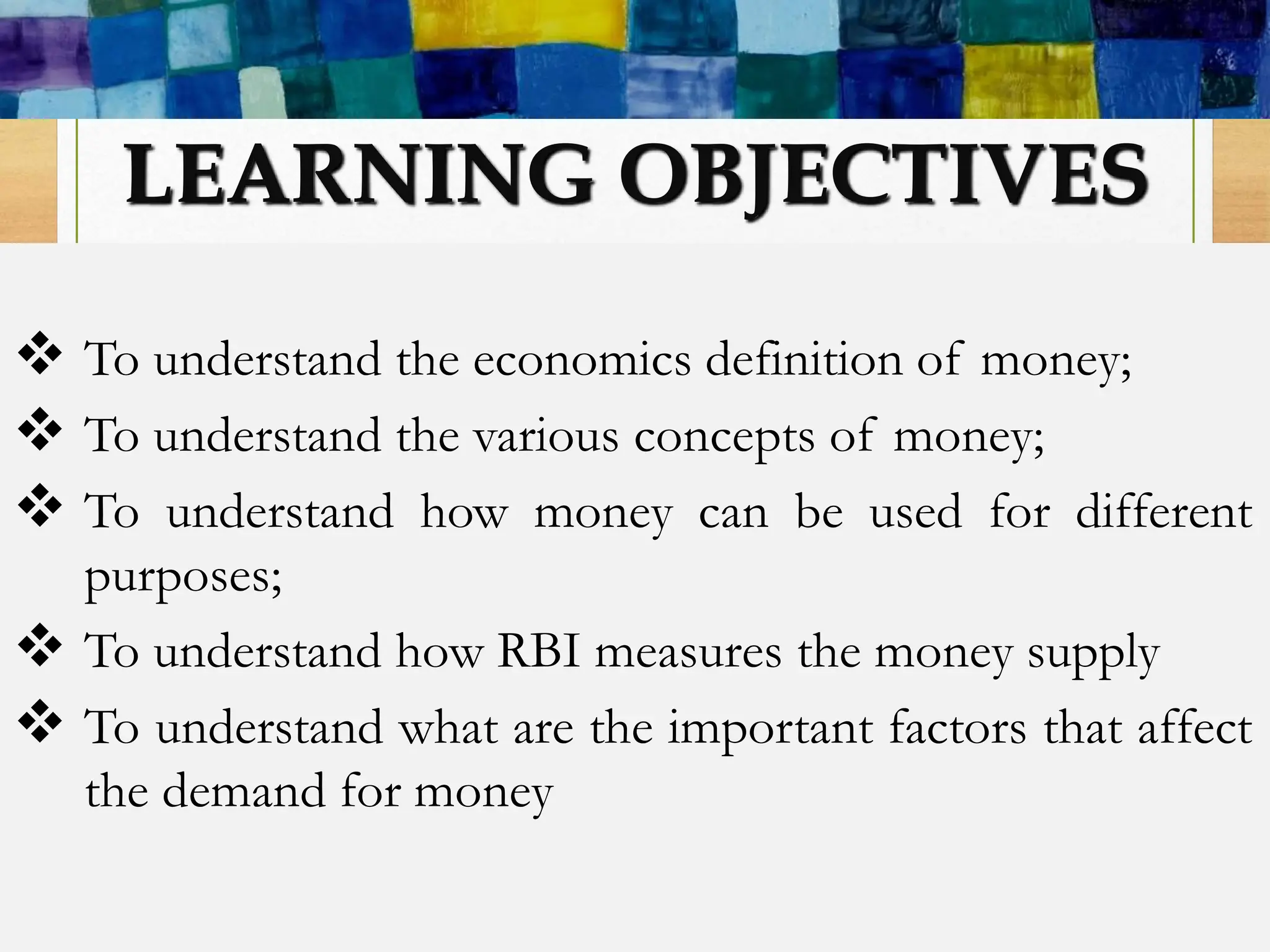 LEARNING OBJECTIVES
 To understand the economics definition of money;
 To understand the various concepts of money;
 To understand how money can be used for different
purposes;
 To understand how RBI measures the money supply
 To understand what are the important factors that affect
the demand for money
 