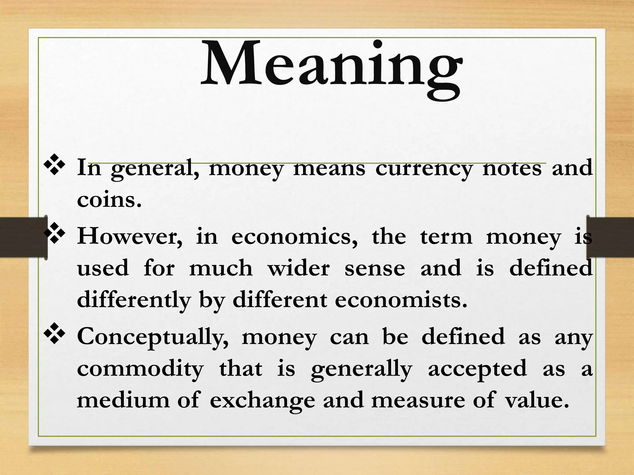 Meaning
 In general, money means currency notes and
coins.
 However, in economics, the term money is
used for much wider sense and is defined
differently by different economists.
 Conceptually, money can be defined as any
commodity that is generally accepted as a
medium of exchange and measure of value.
 