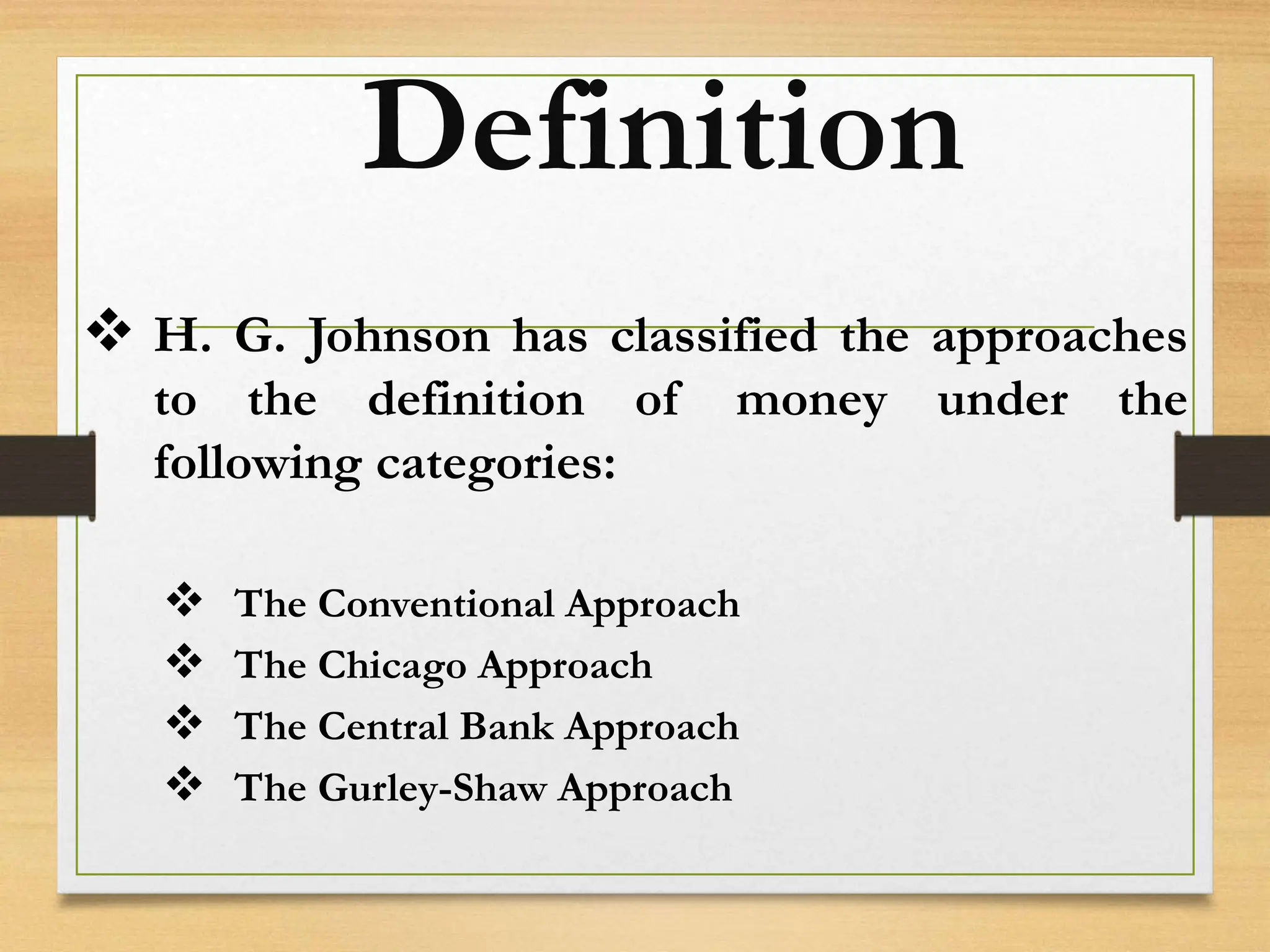 Definition
 H. G. Johnson has classified the approaches
to the definition of money under the
following categories:
 The Conventional Approach
 The Chicago Approach
 The Central Bank Approach
 The Gurley-Shaw Approach
 
