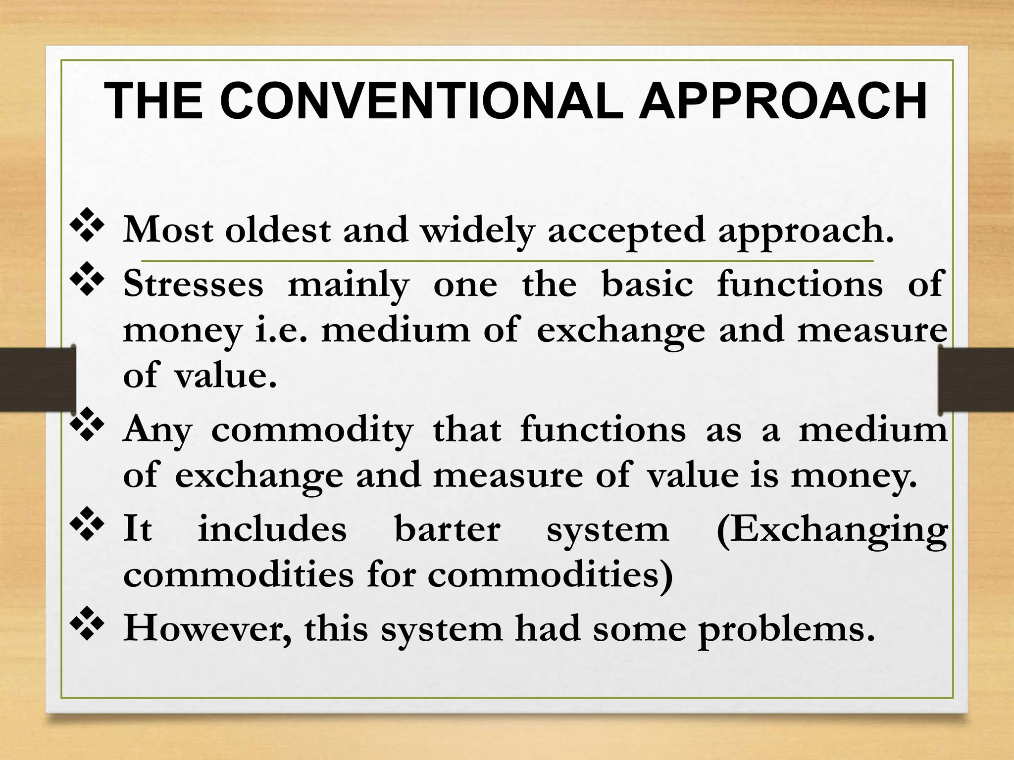THE CONVENTIONAL APPROACH
 Most oldest and widely accepted approach.
 Stresses mainly one the basic functions of
money i.e. medium of exchange and measure
of value.
 Any commodity that functions as a medium
of exchange and measure of value is money.
 It includes barter system (Exchanging
commodities for commodities)
 However, this system had some problems.
 