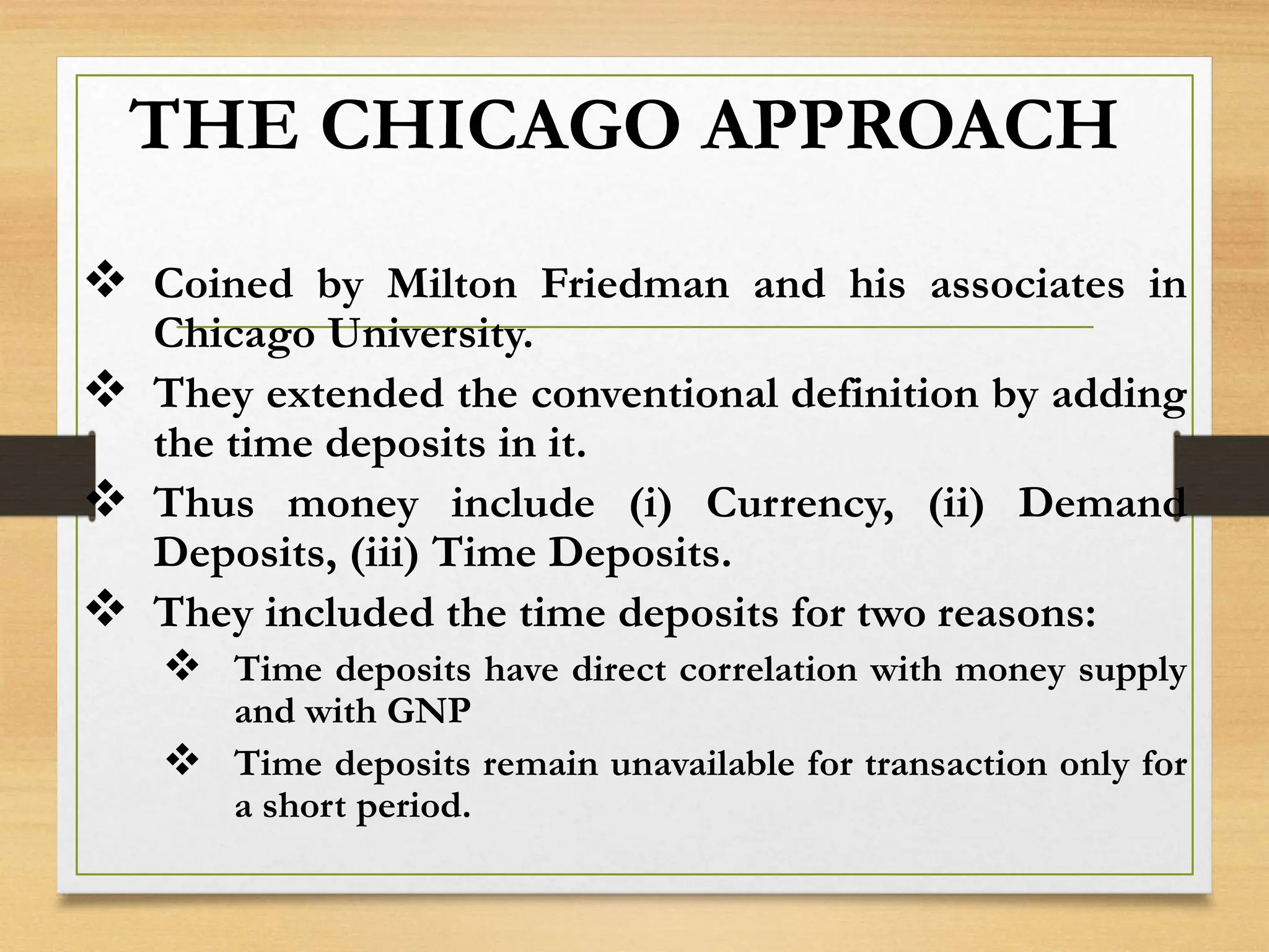 THE CHICAGO APPROACH
 Coined by Milton Friedman and his associates in
Chicago University.
 They extended the conventional definition by adding
the time deposits in it.
 Thus money include (i) Currency, (ii) Demand
Deposits, (iii) Time Deposits.
 They included the time deposits for two reasons:
 Time deposits have direct correlation with money supply
and with GNP
 Time deposits remain unavailable for transaction only for
a short period.
 