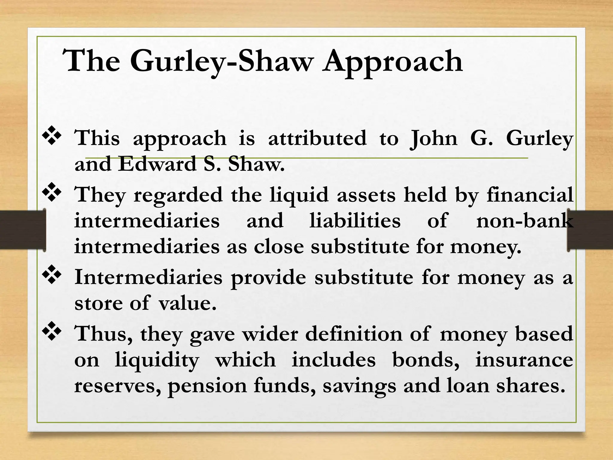 The Gurley-Shaw Approach
 This approach is attributed to John G. Gurley
and Edward S. Shaw.
 They regarded the liquid assets held by financial
intermediaries and liabilities of non-bank
intermediaries as close substitute for money.
 Intermediaries provide substitute for money as a
store of value.
 Thus, they gave wider definition of money based
on liquidity which includes bonds, insurance
reserves, pension funds, savings and loan shares.
 