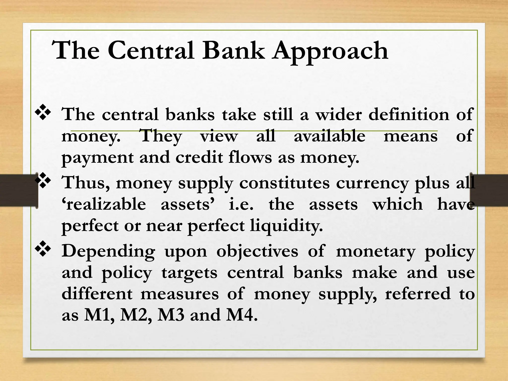 The Central Bank Approach
 The central banks take still a wider definition of
money. They view all available means of
payment and credit flows as money.
 Thus, money supply constitutes currency plus all
‘realizable assets’ i.e. the assets which have
perfect or near perfect liquidity.
 Depending upon objectives of monetary policy
and policy targets central banks make and use
different measures of money supply, referred to
as M1, M2, M3 and M4.
 