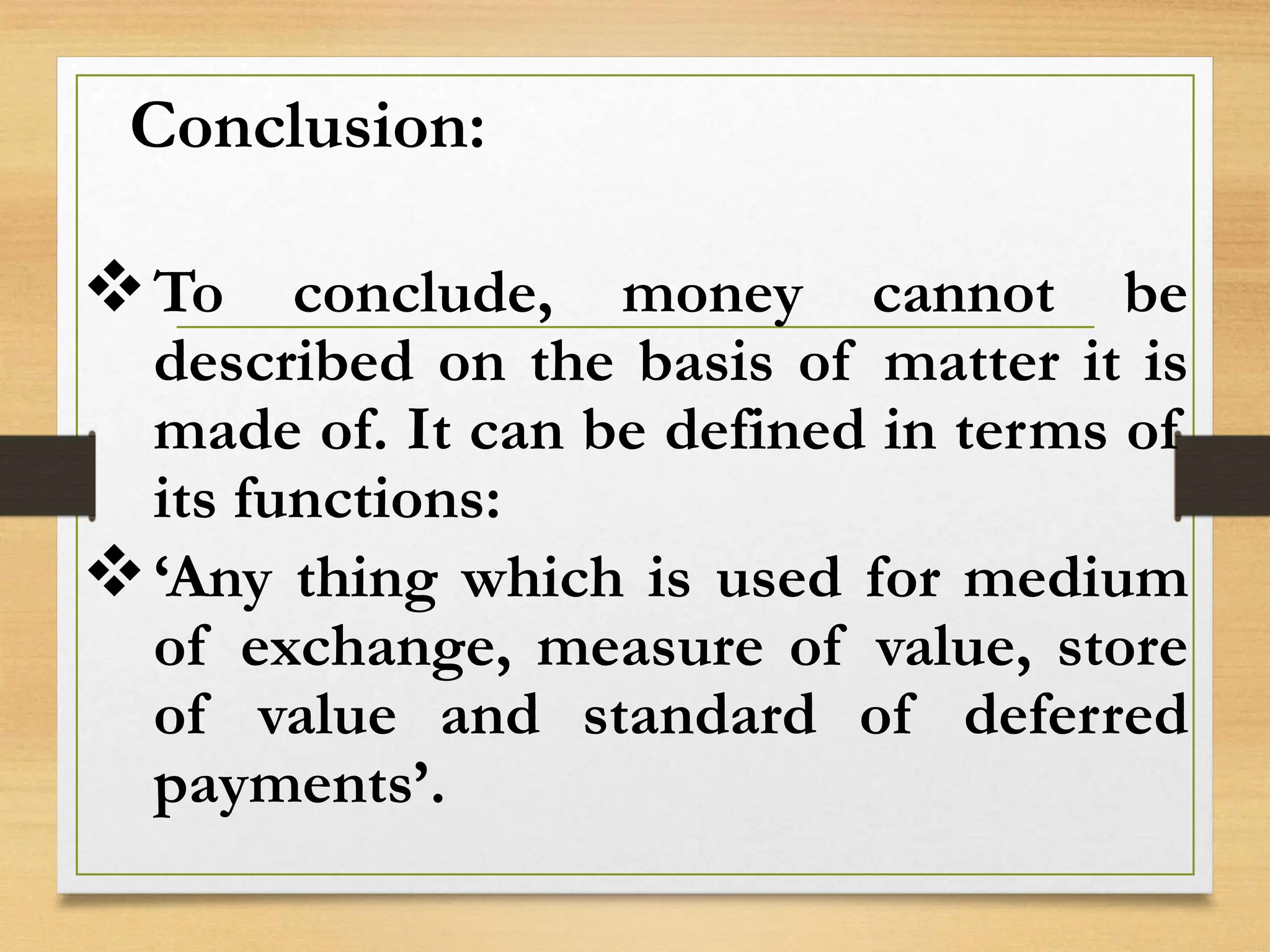 Conclusion:
To conclude, money cannot be
described on the basis of matter it is
made of. It can be defined in terms of
its functions:
‘Any thing which is used for medium
of exchange, measure of value, store
of value and standard of deferred
payments’.
 