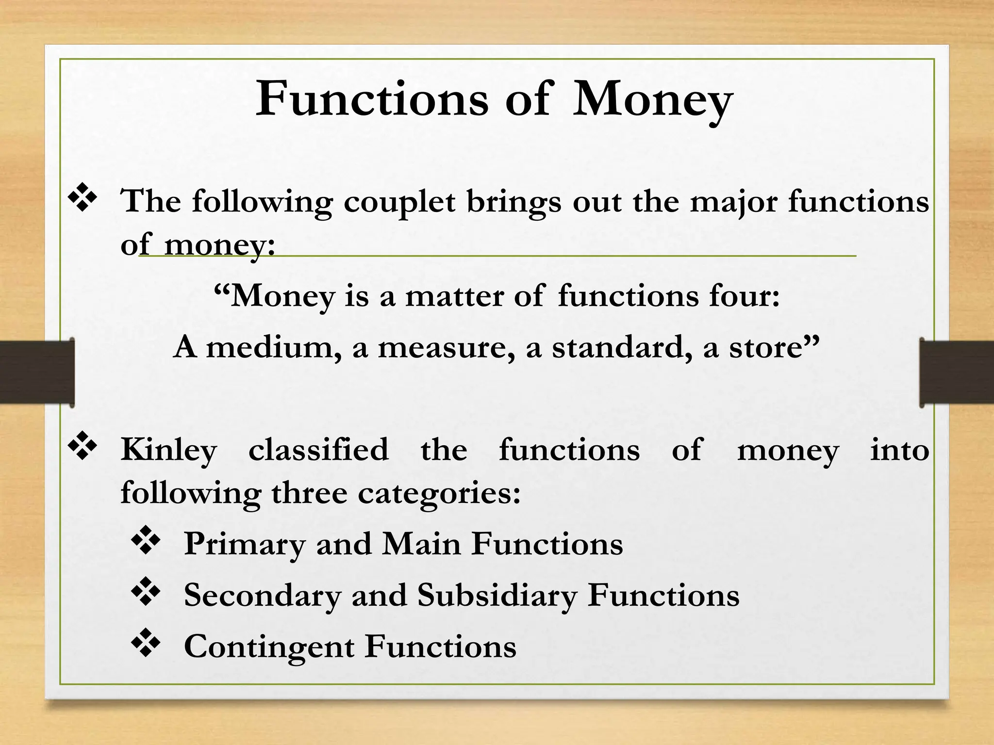 Functions of Money
 The following couplet brings out the major functions
of money:
“Money is a matter of functions four:
A medium, a measure, a standard, a store”
 Kinley classified the functions of money into
following three categories:
 Primary and Main Functions
 Secondary and Subsidiary Functions
 Contingent Functions
 