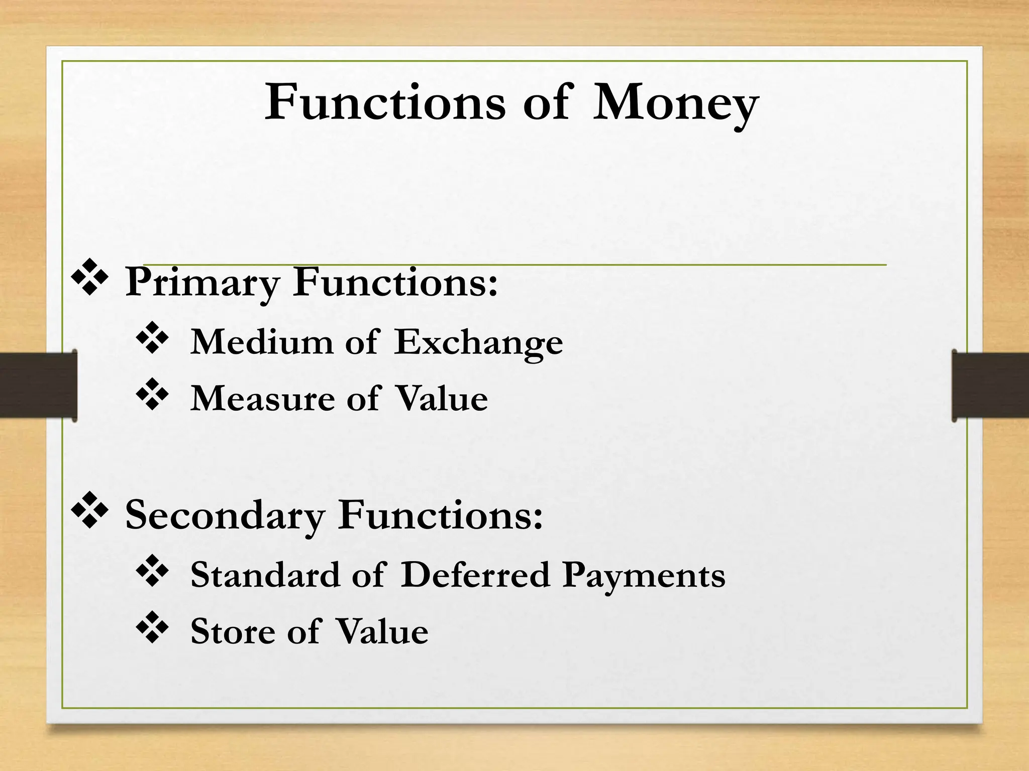 Functions of Money
 Primary Functions:
 Medium of Exchange
 Measure of Value
 Secondary Functions:
 Standard of Deferred Payments
 Store of Value
 