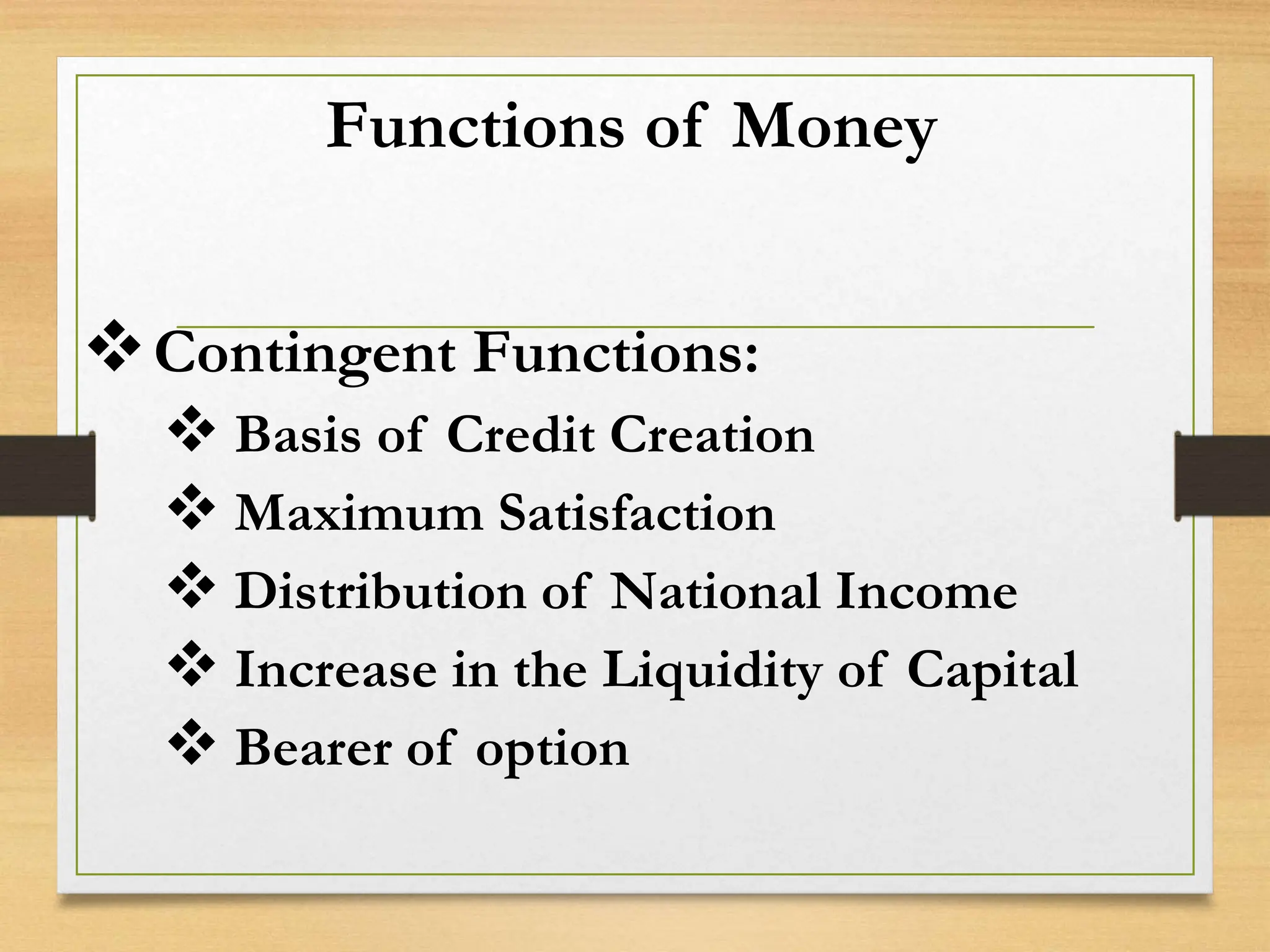 Functions of Money
Contingent Functions:
 Basis of Credit Creation
 Maximum Satisfaction
 Distribution of National Income
 Increase in the Liquidity of Capital
 Bearer of option
 