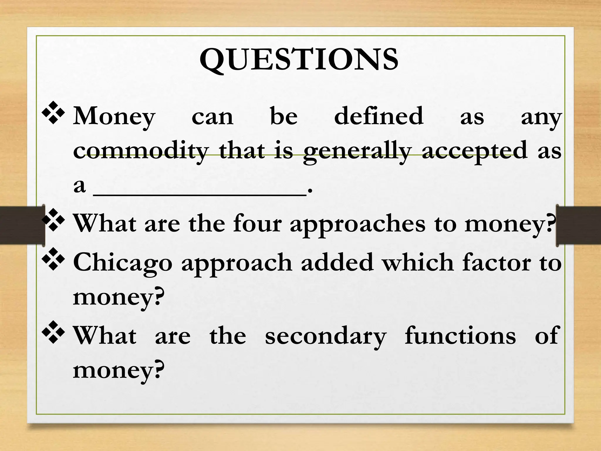 QUESTIONS
Money can be defined as any
commodity that is generally accepted as
a _______________.
What are the four approaches to money?
Chicago approach added which factor to
money?
What are the secondary functions of
money?
 