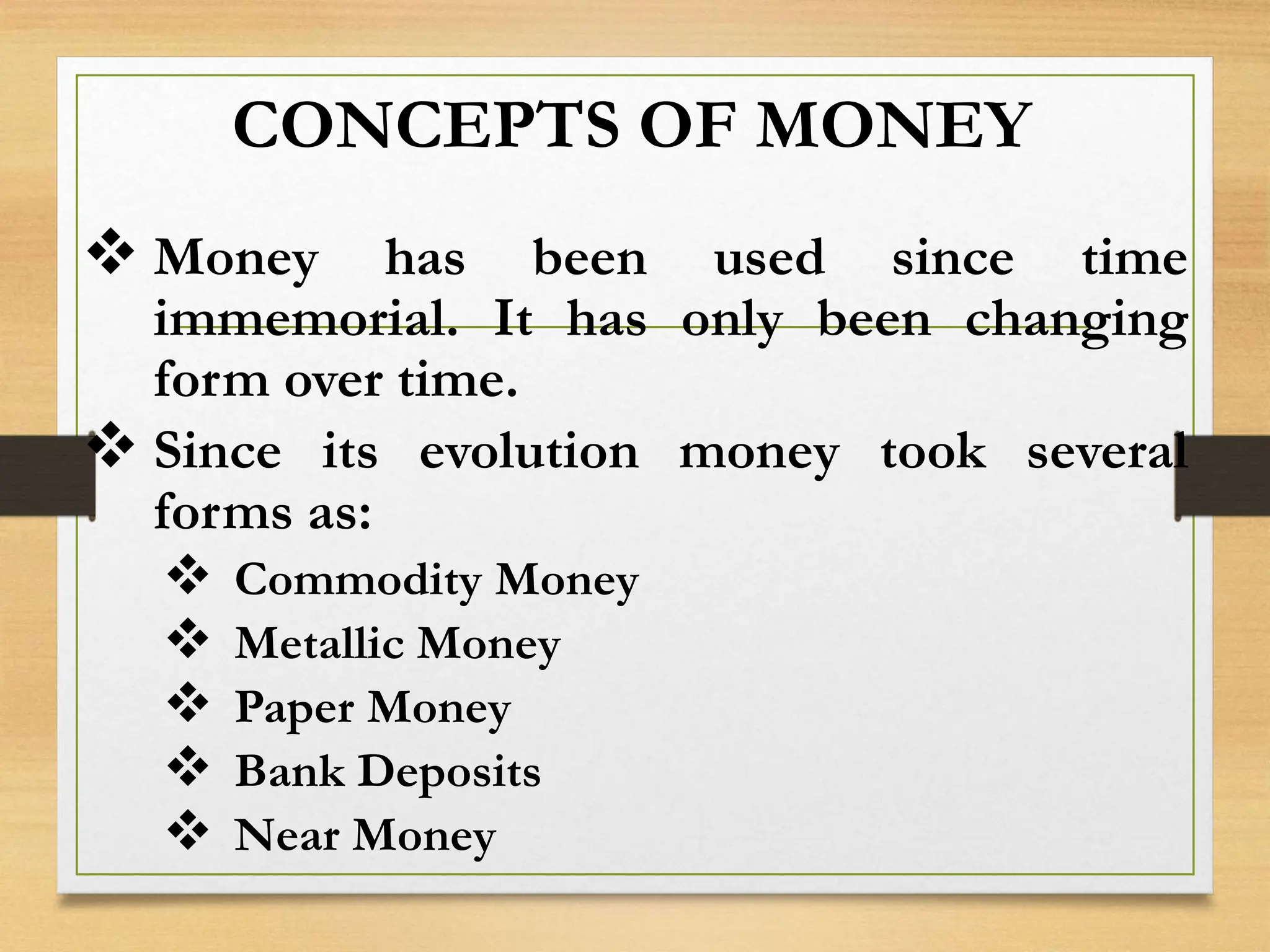 CONCEPTS OF MONEY
 Money has been used since time
immemorial. It has only been changing
form over time.
 Since its evolution money took several
forms as:
 Commodity Money
 Metallic Money
 Paper Money
 Bank Deposits
 Near Money
 