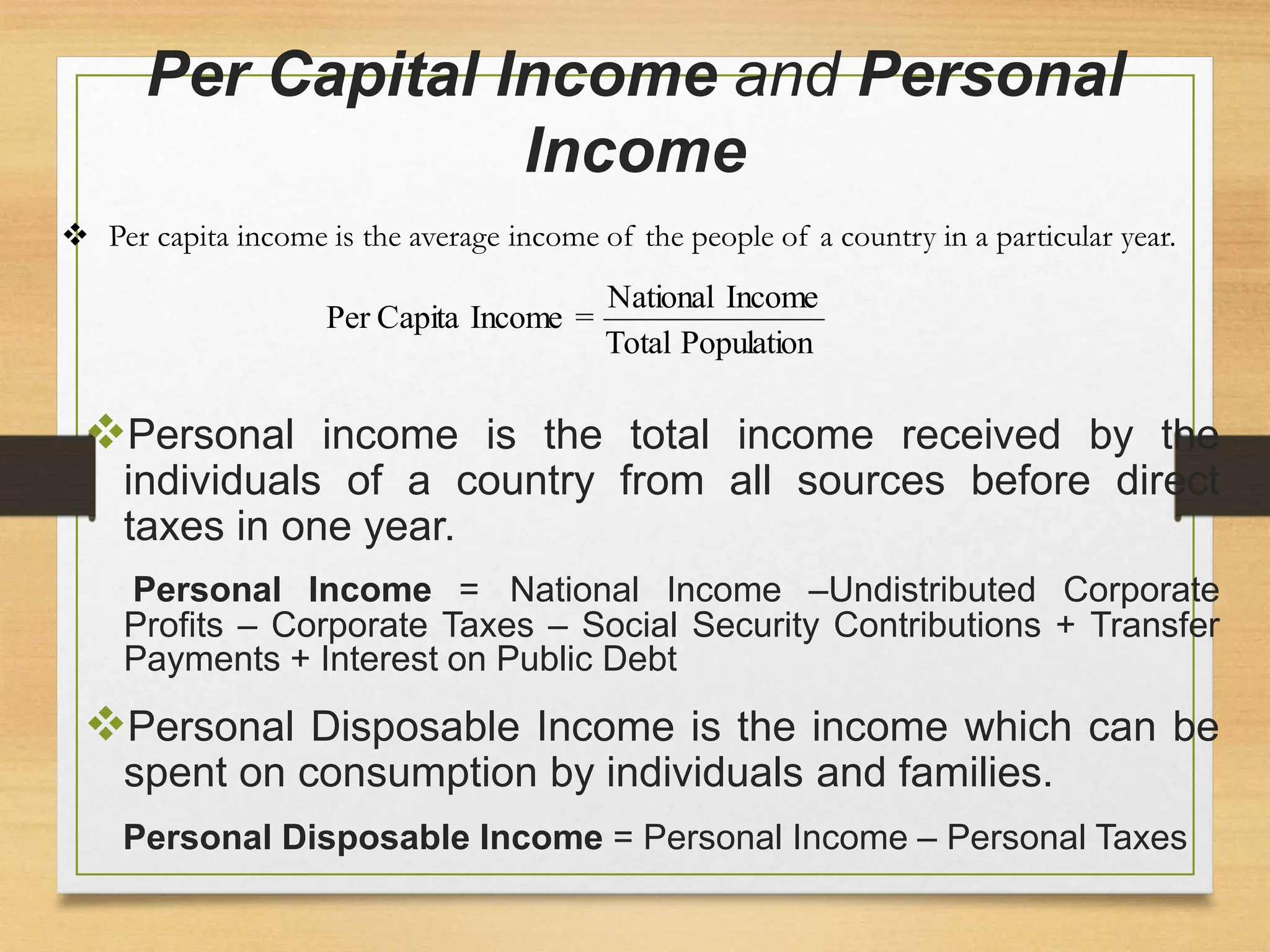 Per Capital Income and Personal
Income
Personal income is the total income received by the
individuals of a country from all sources before direct
taxes in one year.
Personal Income = National Income –Undistributed Corporate
Profits – Corporate Taxes – Social Security Contributions + Transfer
Payments + Interest on Public Debt
Personal Disposable Income is the income which can be
spent on consumption by individuals and families.
Personal Disposable Income = Personal Income – Personal Taxes
Population
Total
Income
National
=
Income
Capita
Per
 Per capita income is the average income of the people of a country in a particular year.
 