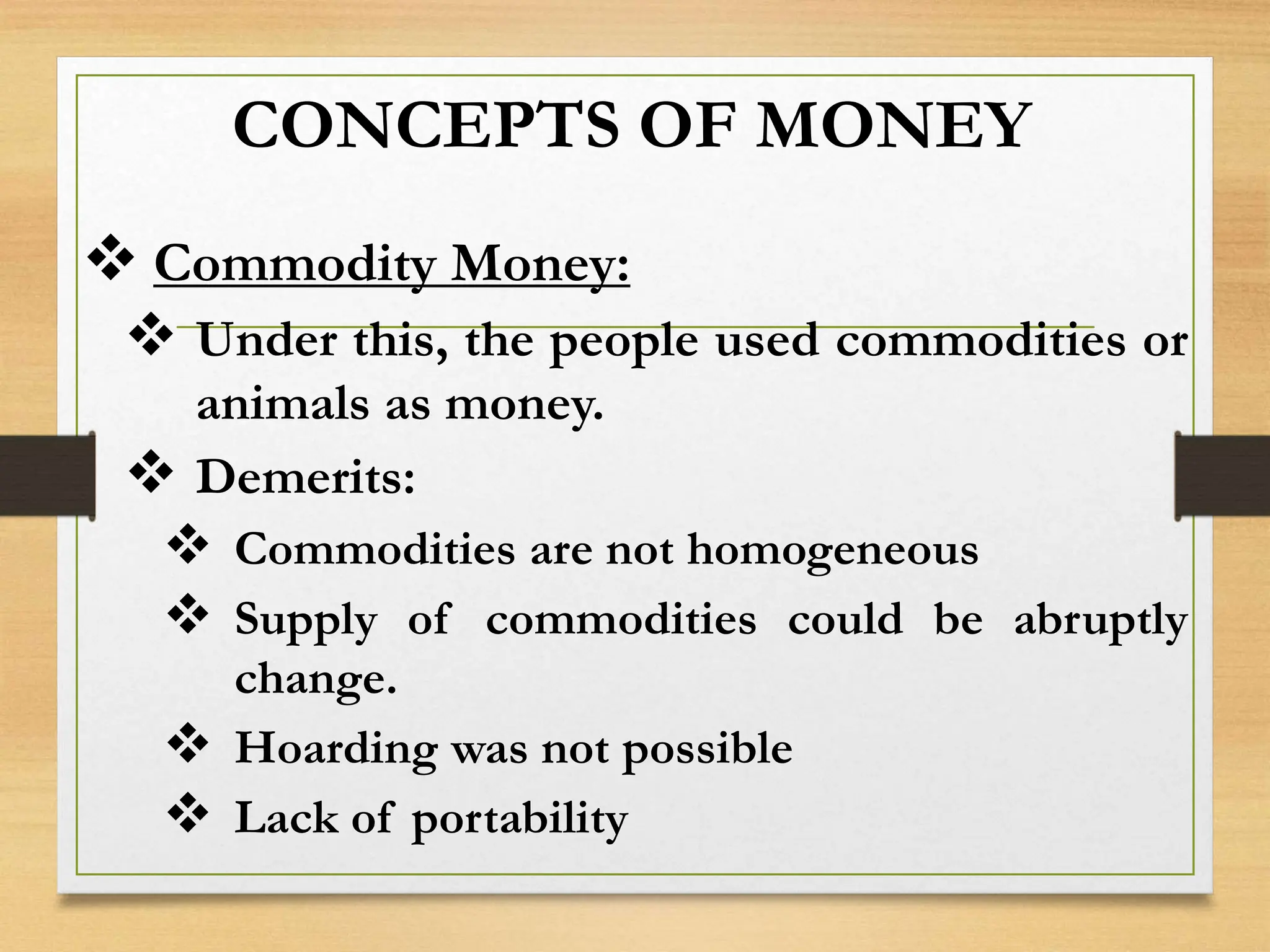 CONCEPTS OF MONEY
 Commodity Money:
 Under this, the people used commodities or
animals as money.
 Demerits:
 Commodities are not homogeneous
 Supply of commodities could be abruptly
change.
 Hoarding was not possible
 Lack of portability
 