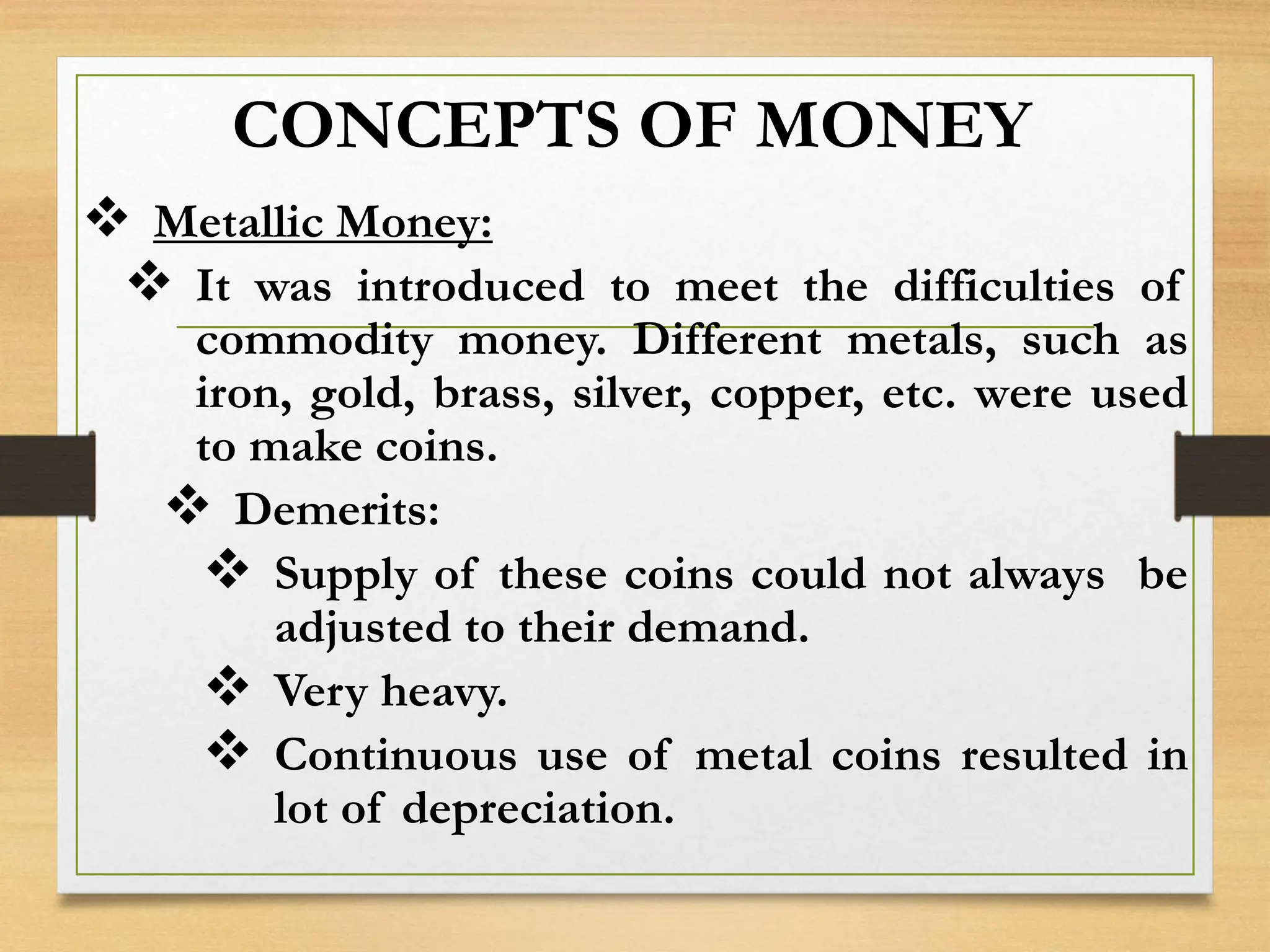 CONCEPTS OF MONEY
 Metallic Money:
 It was introduced to meet the difficulties of
commodity money. Different metals, such as
iron, gold, brass, silver, copper, etc. were used
to make coins.
 Demerits:
 Supply of these coins could not always be
adjusted to their demand.
 Very heavy.
 Continuous use of metal coins resulted in
lot of depreciation.
 