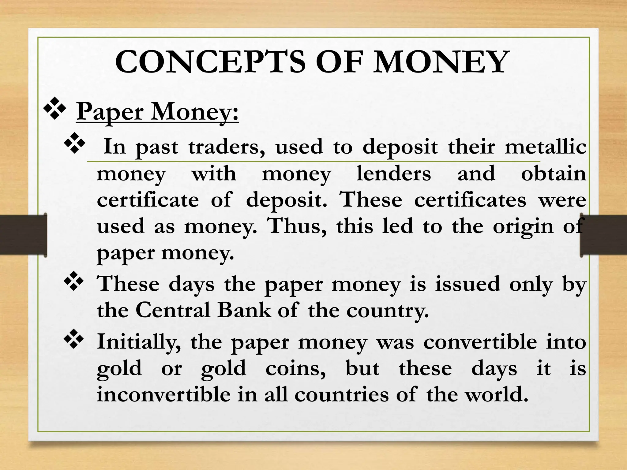 CONCEPTS OF MONEY
 Paper Money:
 In past traders, used to deposit their metallic
money with money lenders and obtain
certificate of deposit. These certificates were
used as money. Thus, this led to the origin of
paper money.
 These days the paper money is issued only by
the Central Bank of the country.
 Initially, the paper money was convertible into
gold or gold coins, but these days it is
inconvertible in all countries of the world.
 