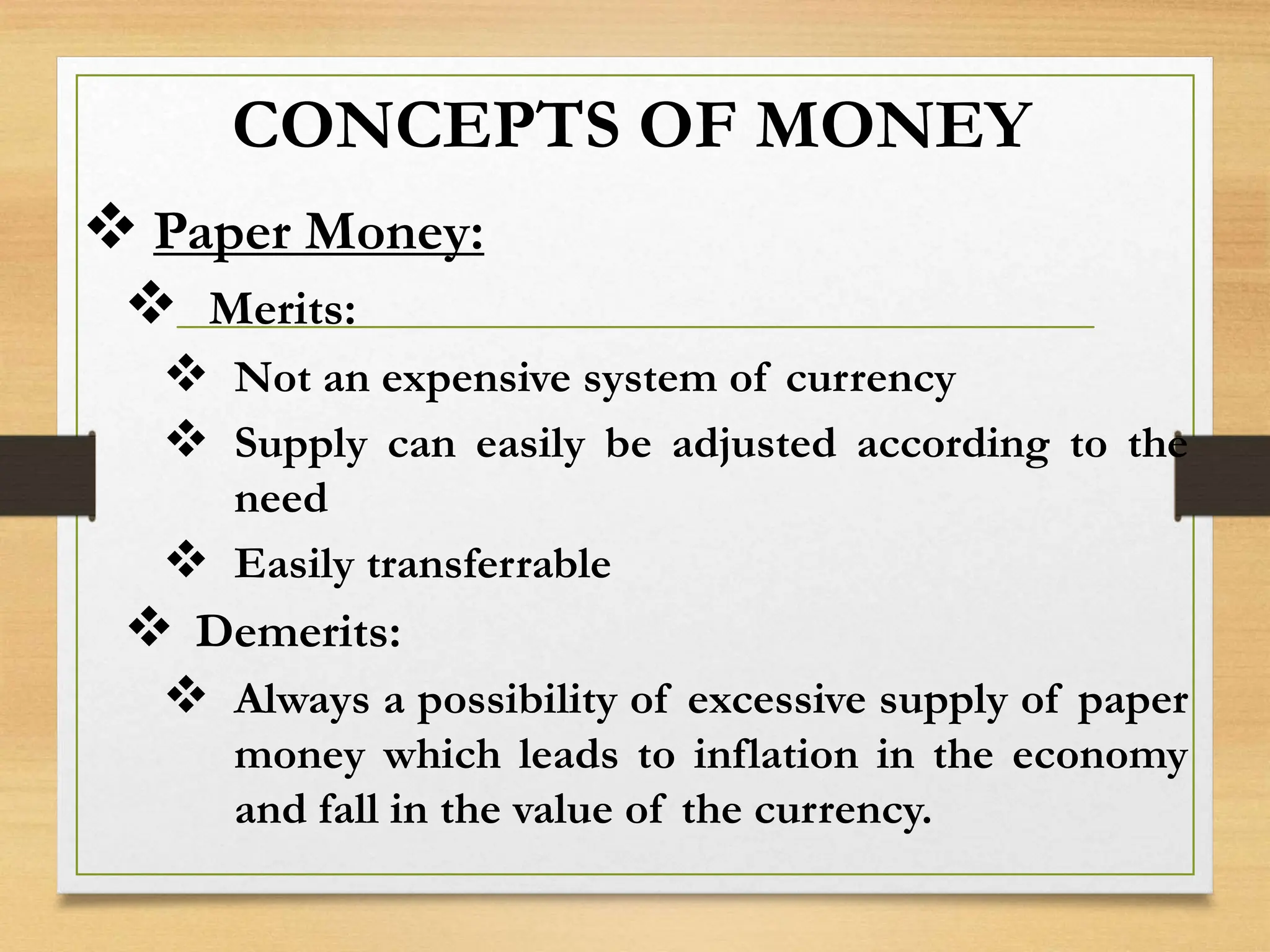 CONCEPTS OF MONEY
 Paper Money:
 Merits:
 Not an expensive system of currency
 Supply can easily be adjusted according to the
need
 Easily transferrable
 Demerits:
 Always a possibility of excessive supply of paper
money which leads to inflation in the economy
and fall in the value of the currency.
 