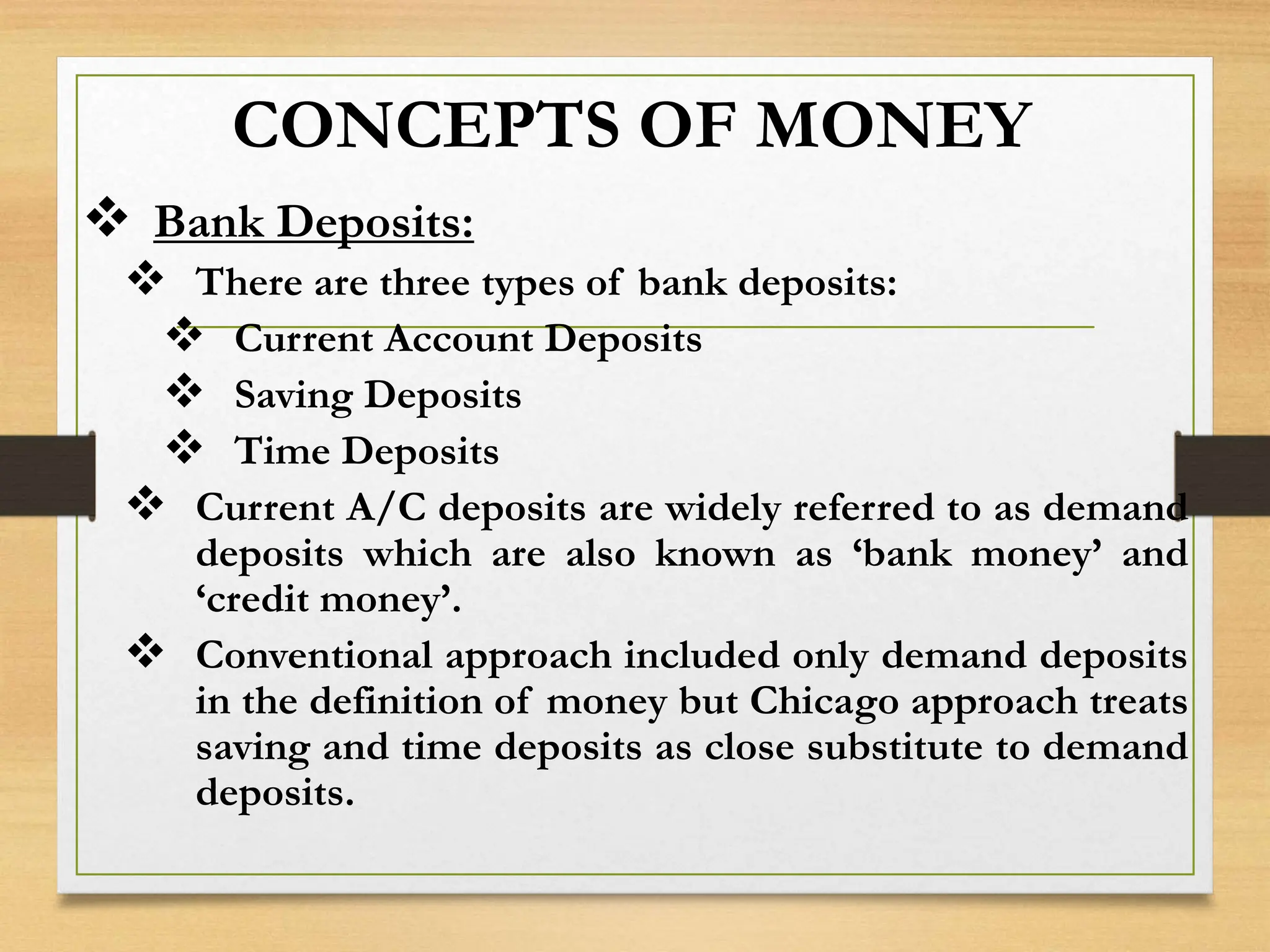 CONCEPTS OF MONEY
 Bank Deposits:
 There are three types of bank deposits:
 Current Account Deposits
 Saving Deposits
 Time Deposits
 Current A/C deposits are widely referred to as demand
deposits which are also known as ‘bank money’ and
‘credit money’.
 Conventional approach included only demand deposits
in the definition of money but Chicago approach treats
saving and time deposits as close substitute to demand
deposits.
 