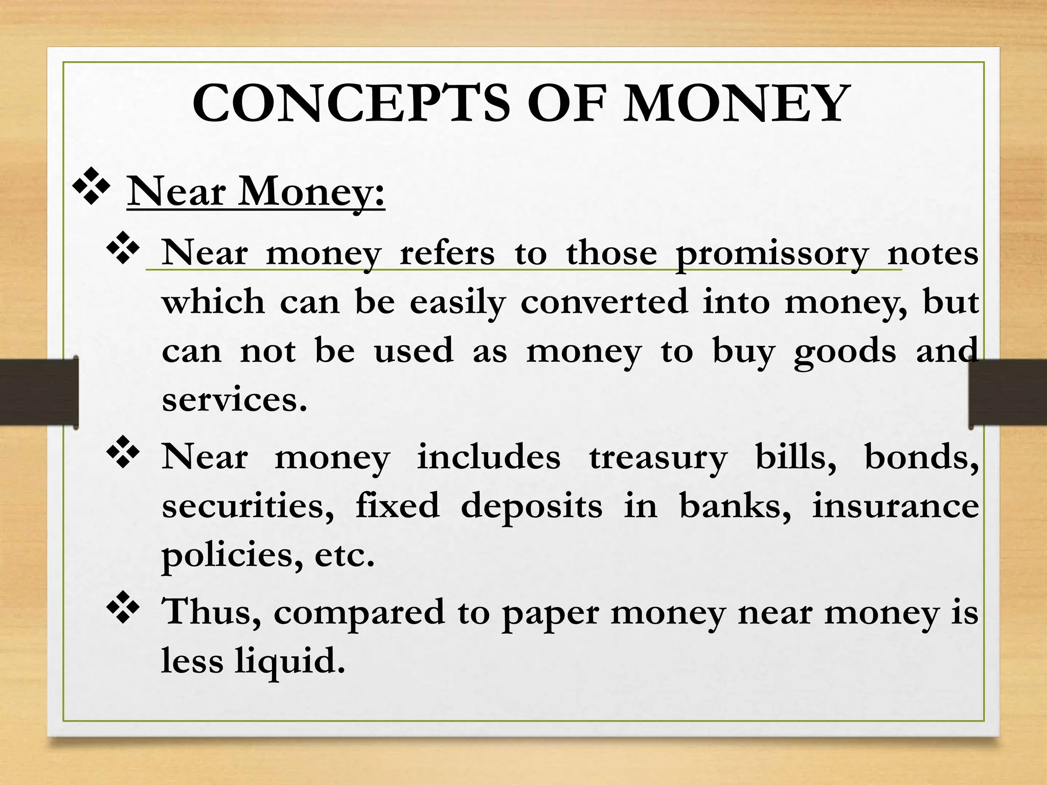 CONCEPTS OF MONEY
 Near Money:
 Near money refers to those promissory notes
which can be easily converted into money, but
can not be used as money to buy goods and
services.
 Near money includes treasury bills, bonds,
securities, fixed deposits in banks, insurance
policies, etc.
 Thus, compared to paper money near money is
less liquid.
 