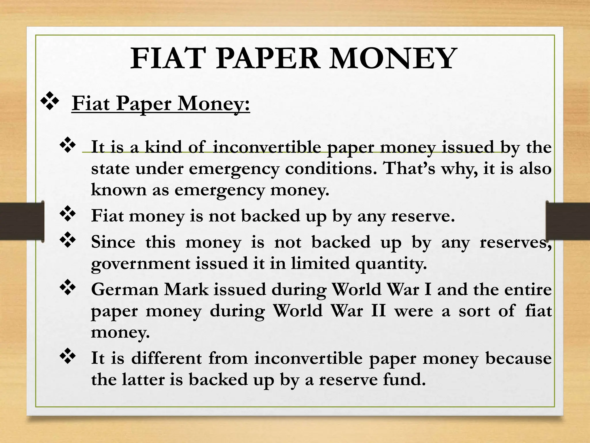 FIAT PAPER MONEY
 Fiat Paper Money:
 It is a kind of inconvertible paper money issued by the
state under emergency conditions. That’s why, it is also
known as emergency money.
 Fiat money is not backed up by any reserve.
 Since this money is not backed up by any reserves,
government issued it in limited quantity.
 German Mark issued during World War I and the entire
paper money during World War II were a sort of fiat
money.
 It is different from inconvertible paper money because
the latter is backed up by a reserve fund.
 