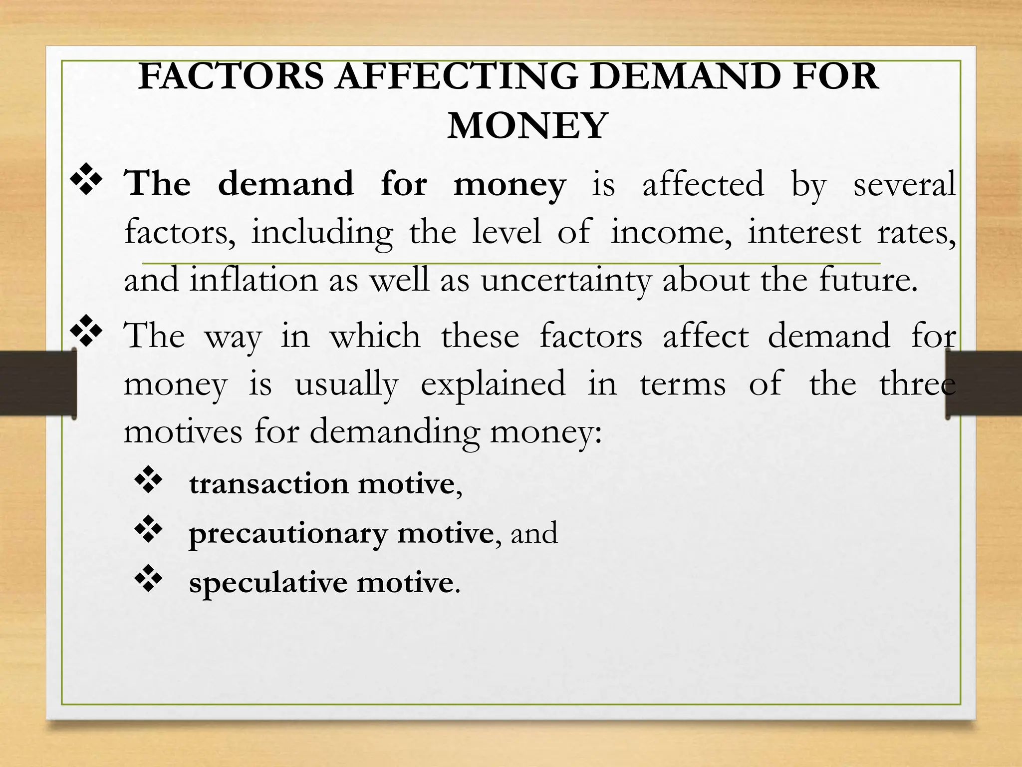 FACTORS AFFECTING DEMAND FOR
MONEY
 The demand for money is affected by several
factors, including the level of income, interest rates,
and inflation as well as uncertainty about the future.
 The way in which these factors affect demand for
money is usually explained in terms of the three
motives for demanding money:
 transaction motive,
 precautionary motive, and
 speculative motive.
 