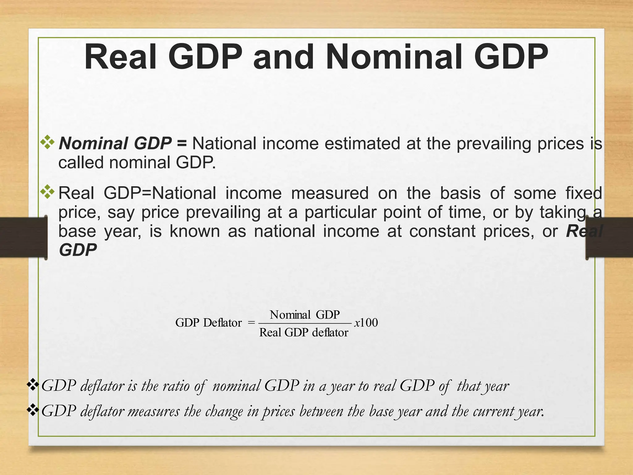 Real GDP and Nominal GDP
Nominal GDP = National income estimated at the prevailing prices is
called nominal GDP.
Real GDP=National income measured on the basis of some fixed
price, say price prevailing at a particular point of time, or by taking a
base year, is known as national income at constant prices, or Real
GDP
100
deflator
GDP
Real
GDP
Nominal
=
Deflator
GDP x
GDP deflator is the ratio of nominal GDP in a year to real GDP of that year
GDP deflator measures the change in prices between the base year and the current year.
 