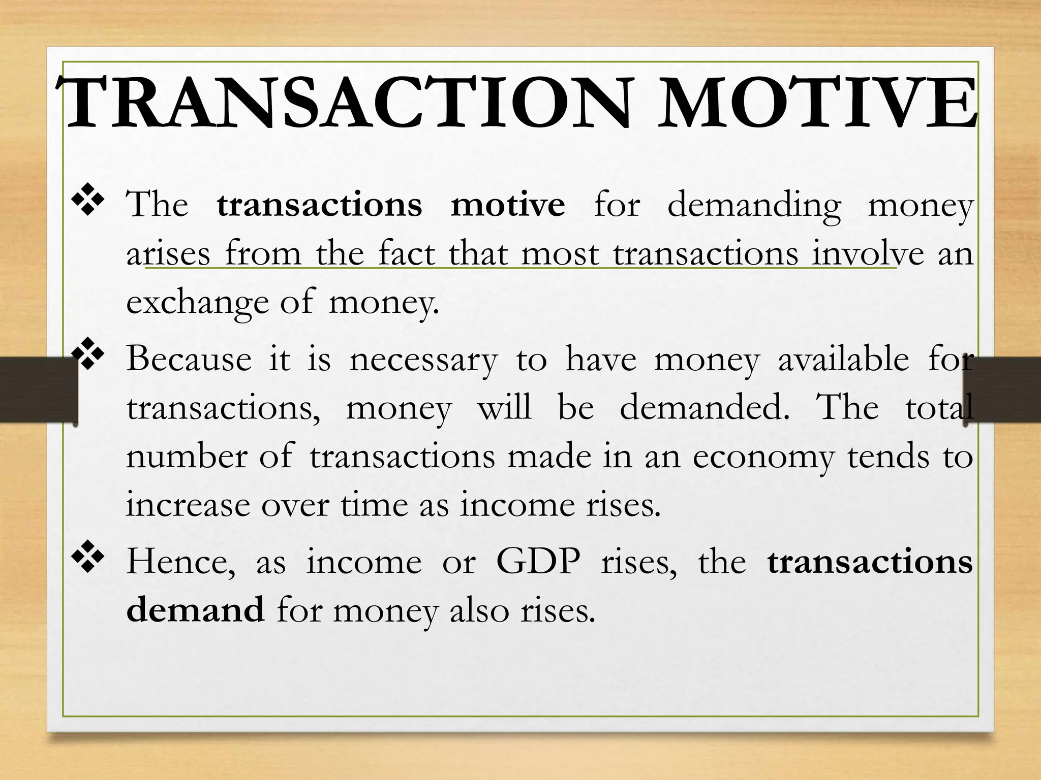 TRANSACTION MOTIVE
 The transactions motive for demanding money
arises from the fact that most transactions involve an
exchange of money.
 Because it is necessary to have money available for
transactions, money will be demanded. The total
number of transactions made in an economy tends to
increase over time as income rises.
 Hence, as income or GDP rises, the transactions
demand for money also rises.
 