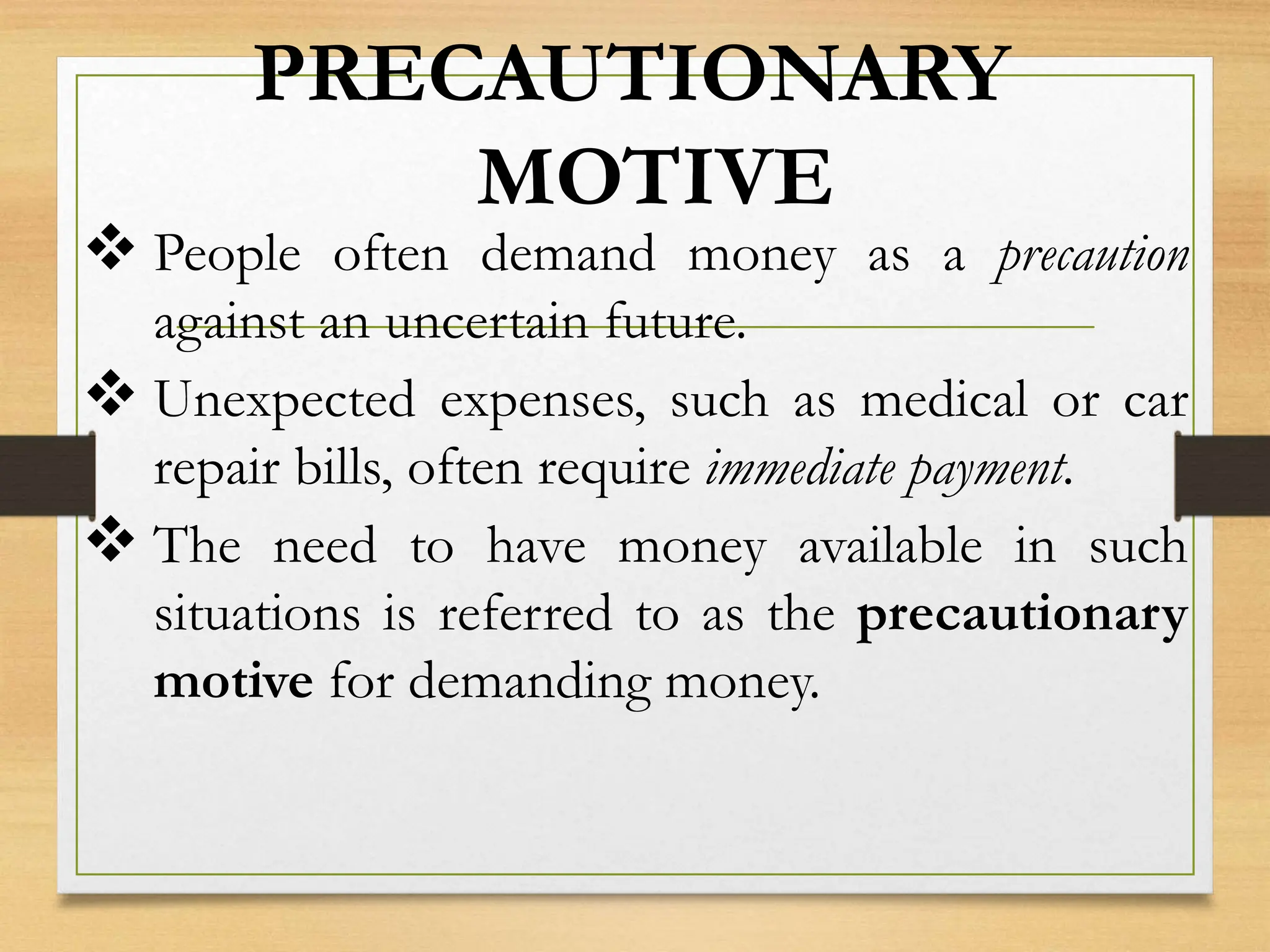 PRECAUTIONARY
MOTIVE
 People often demand money as a precaution
against an uncertain future.
 Unexpected expenses, such as medical or car
repair bills, often require immediate payment.
 The need to have money available in such
situations is referred to as the precautionary
motive for demanding money.
 