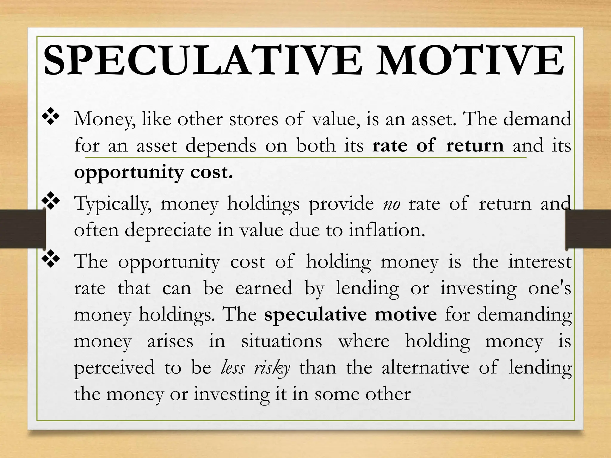 SPECULATIVE MOTIVE
 Money, like other stores of value, is an asset. The demand
for an asset depends on both its rate of return and its
opportunity cost.
 Typically, money holdings provide no rate of return and
often depreciate in value due to inflation.
 The opportunity cost of holding money is the interest
rate that can be earned by lending or investing one's
money holdings. The speculative motive for demanding
money arises in situations where holding money is
perceived to be less risky than the alternative of lending
the money or investing it in some other
 