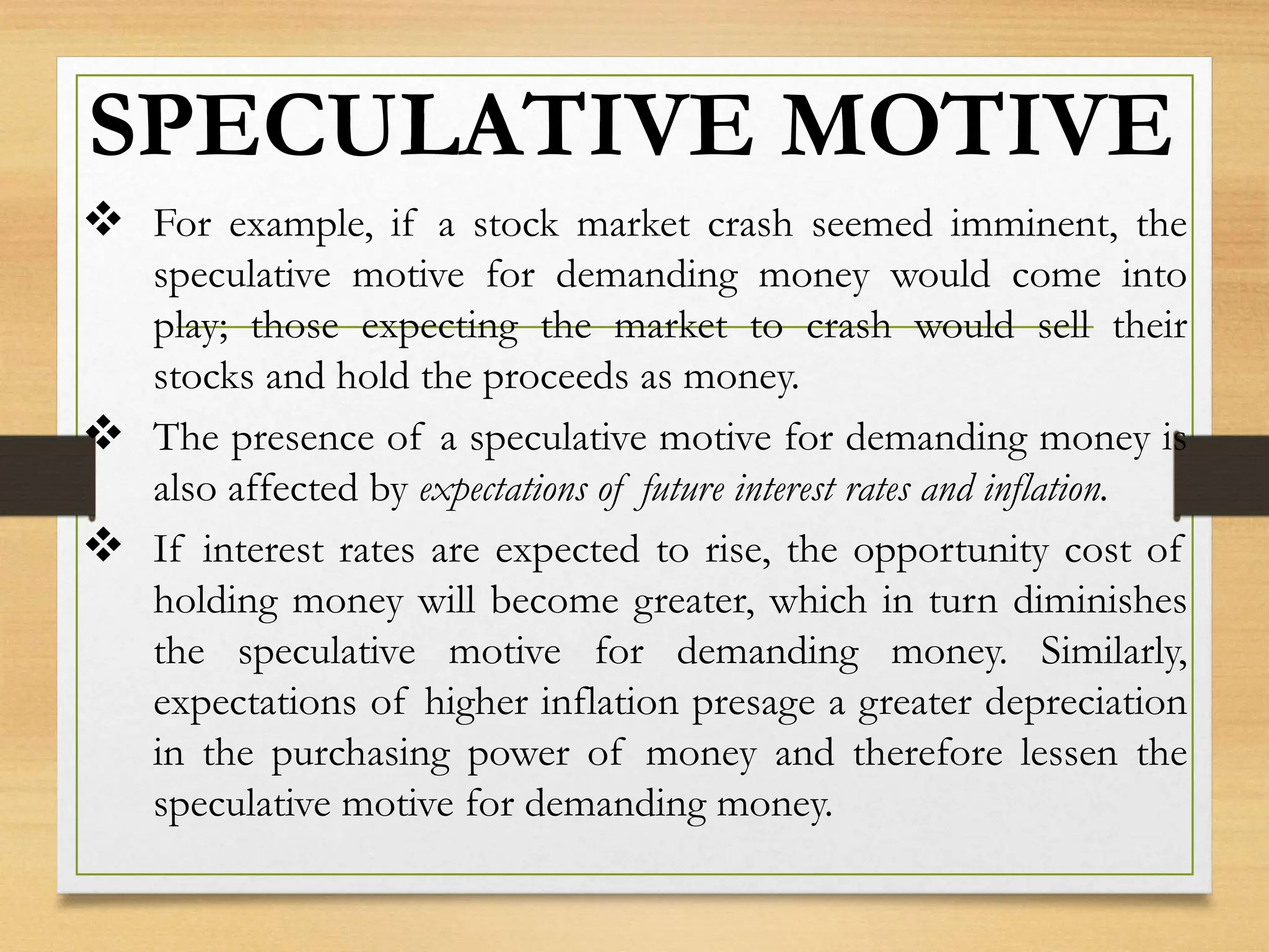 SPECULATIVE MOTIVE
 For example, if a stock market crash seemed imminent, the
speculative motive for demanding money would come into
play; those expecting the market to crash would sell their
stocks and hold the proceeds as money.
 The presence of a speculative motive for demanding money is
also affected by expectations of future interest rates and inflation.
 If interest rates are expected to rise, the opportunity cost of
holding money will become greater, which in turn diminishes
the speculative motive for demanding money. Similarly,
expectations of higher inflation presage a greater depreciation
in the purchasing power of money and therefore lessen the
speculative motive for demanding money.
 