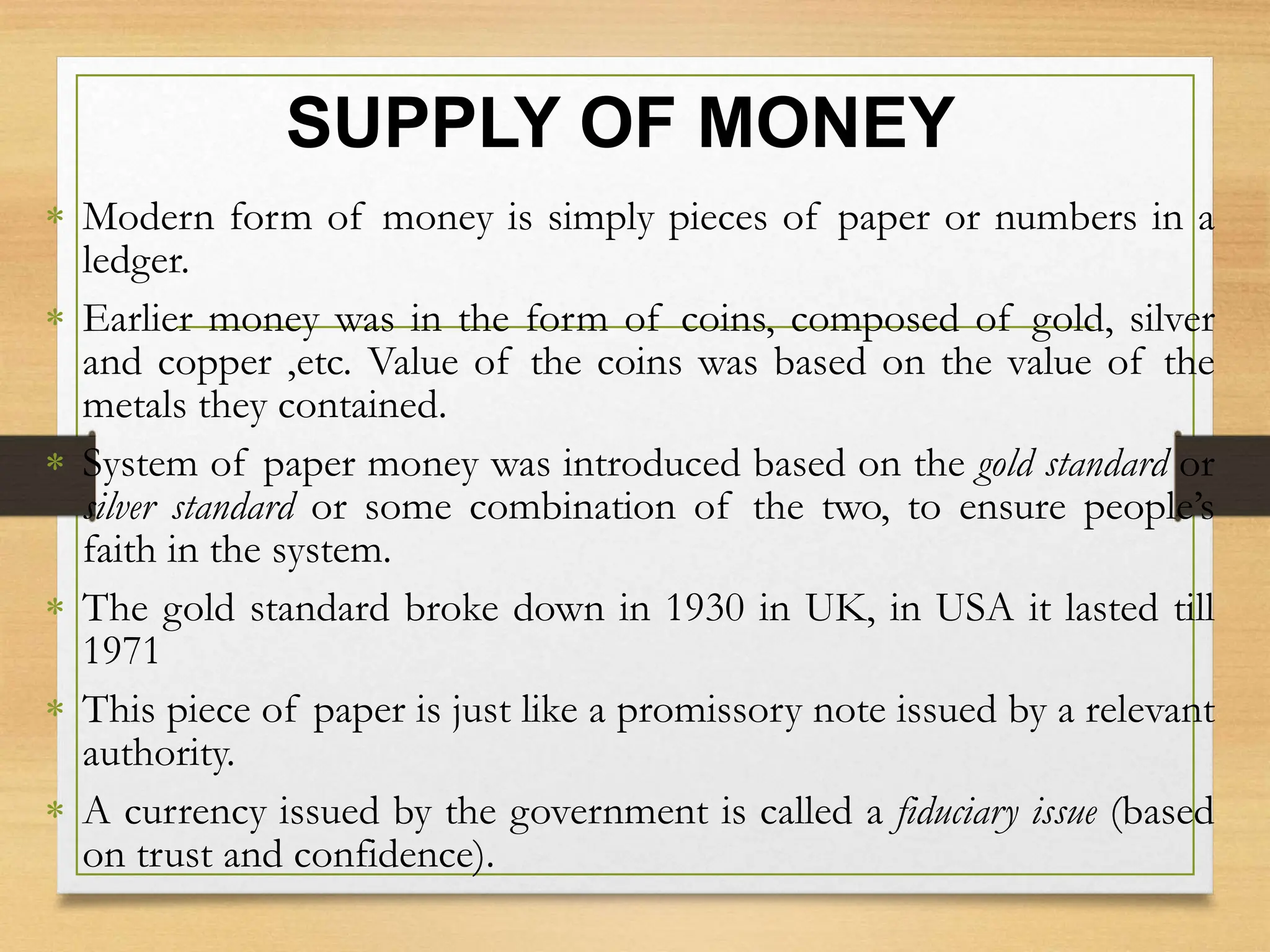 SUPPLY OF MONEY
 Modern form of money is simply pieces of paper or numbers in a
ledger.
 Earlier money was in the form of coins, composed of gold, silver
and copper ,etc. Value of the coins was based on the value of the
metals they contained.
 System of paper money was introduced based on the gold standard or
silver standard or some combination of the two, to ensure people’s
faith in the system.
 The gold standard broke down in 1930 in UK, in USA it lasted till
1971
 This piece of paper is just like a promissory note issued by a relevant
authority.
 A currency issued by the government is called a fiduciary issue (based
on trust and confidence).
 
