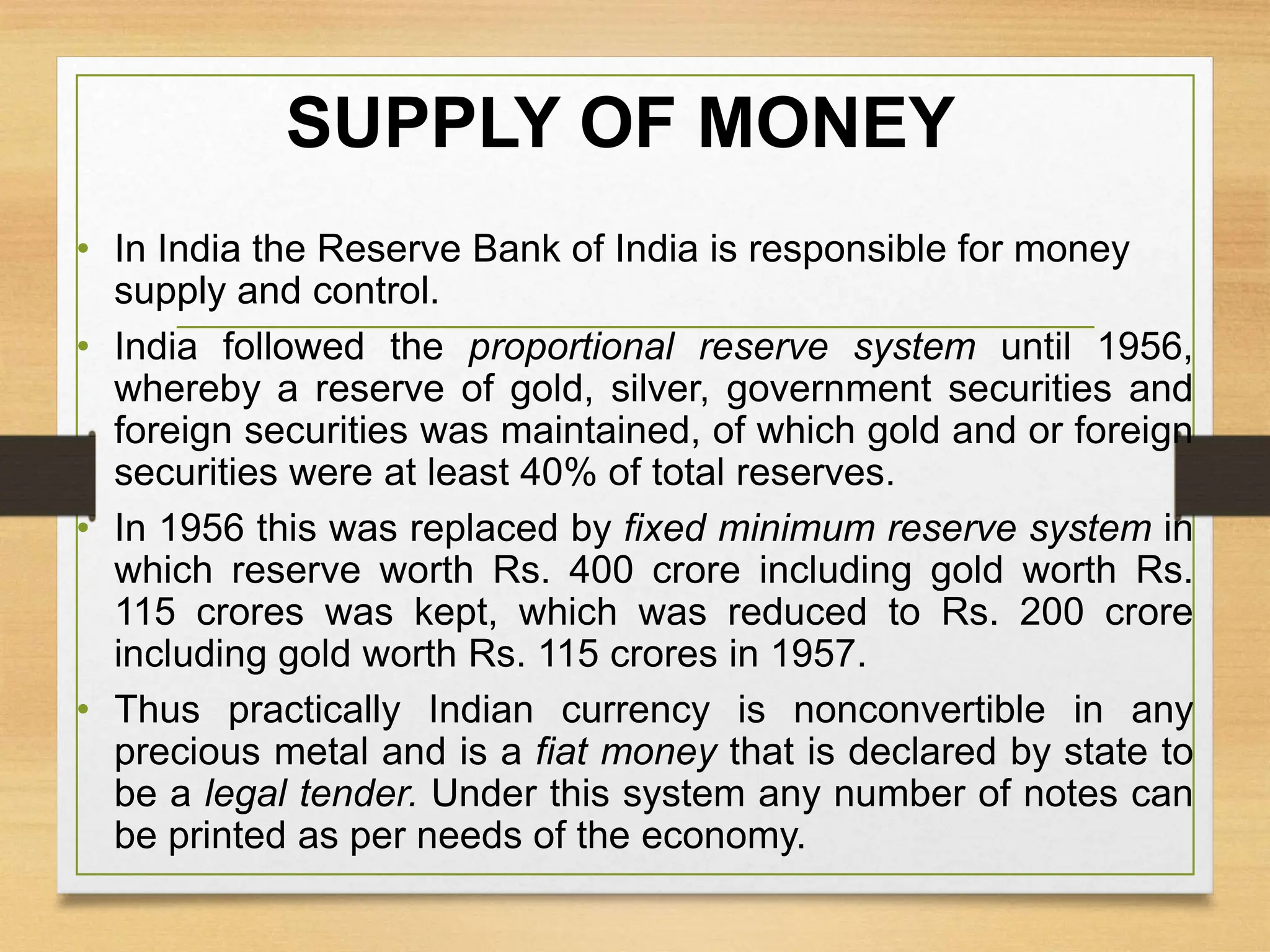 SUPPLY OF MONEY
• In India the Reserve Bank of India is responsible for money
supply and control.
• India followed the proportional reserve system until 1956,
whereby a reserve of gold, silver, government securities and
foreign securities was maintained, of which gold and or foreign
securities were at least 40% of total reserves.
• In 1956 this was replaced by fixed minimum reserve system in
which reserve worth Rs. 400 crore including gold worth Rs.
115 crores was kept, which was reduced to Rs. 200 crore
including gold worth Rs. 115 crores in 1957.
• Thus practically Indian currency is nonconvertible in any
precious metal and is a fiat money that is declared by state to
be a legal tender. Under this system any number of notes can
be printed as per needs of the economy.
 