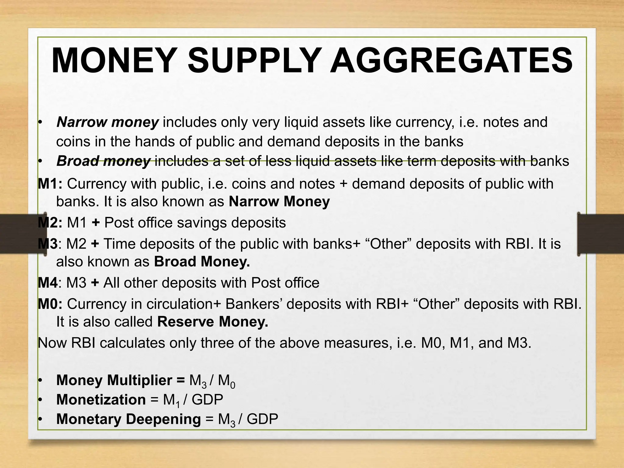 MONEY SUPPLY AGGREGATES
• Narrow money includes only very liquid assets like currency, i.e. notes and
coins in the hands of public and demand deposits in the banks
• Broad money includes a set of less liquid assets like term deposits with banks
M1: Currency with public, i.e. coins and notes + demand deposits of public with
banks. It is also known as Narrow Money
M2: M1 + Post office savings deposits
M3: M2 + Time deposits of the public with banks+ “Other” deposits with RBI. It is
also known as Broad Money.
M4: M3 + All other deposits with Post office
M0: Currency in circulation+ Bankers’ deposits with RBI+ “Other” deposits with RBI.
It is also called Reserve Money.
Now RBI calculates only three of the above measures, i.e. M0, M1, and M3.
• Money Multiplier = M3 / M0
• Monetization = M1 / GDP
• Monetary Deepening = M3 / GDP
 