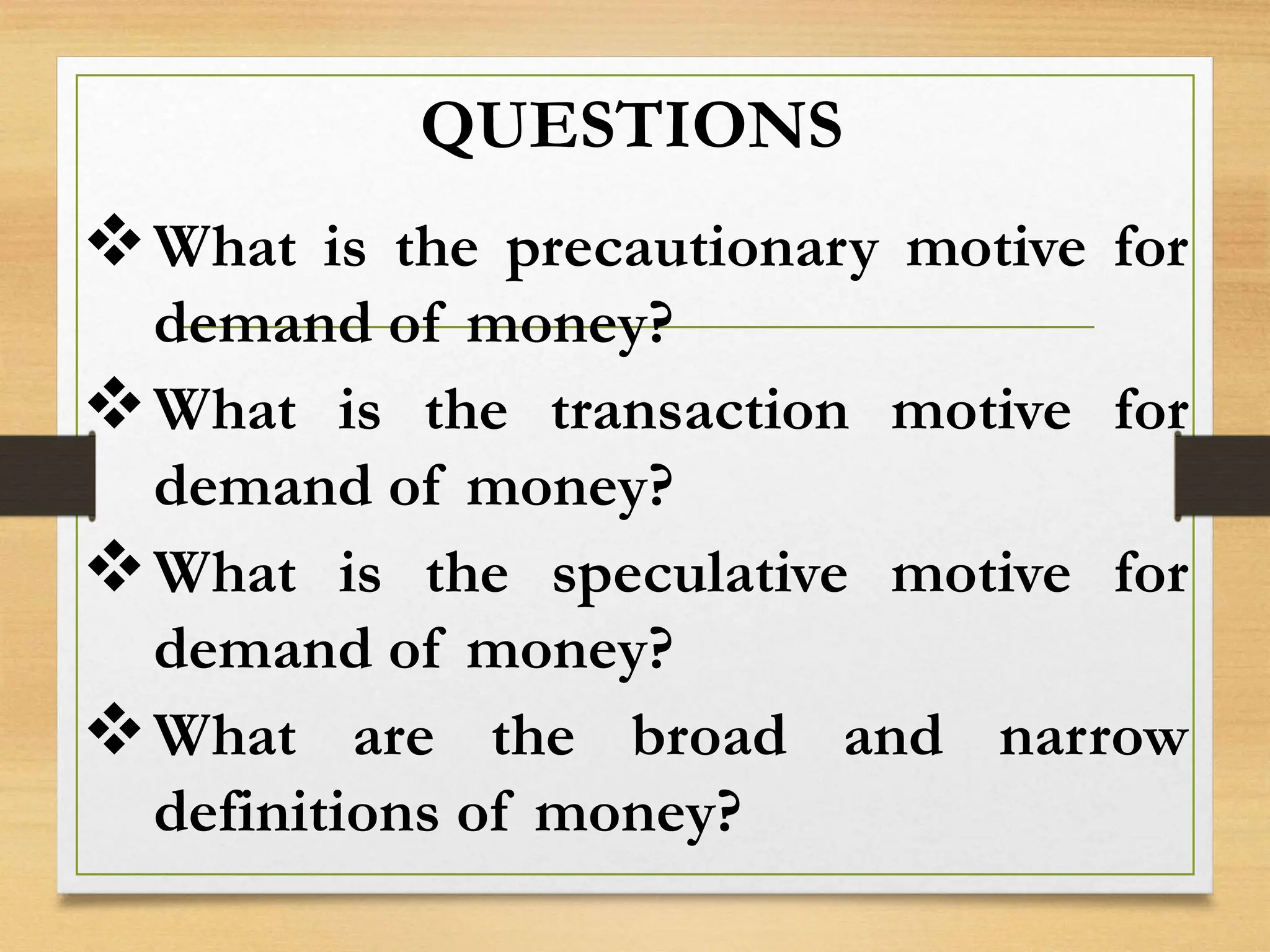 QUESTIONS
What is the precautionary motive for
demand of money?
What is the transaction motive for
demand of money?
What is the speculative motive for
demand of money?
What are the broad and narrow
definitions of money?
 