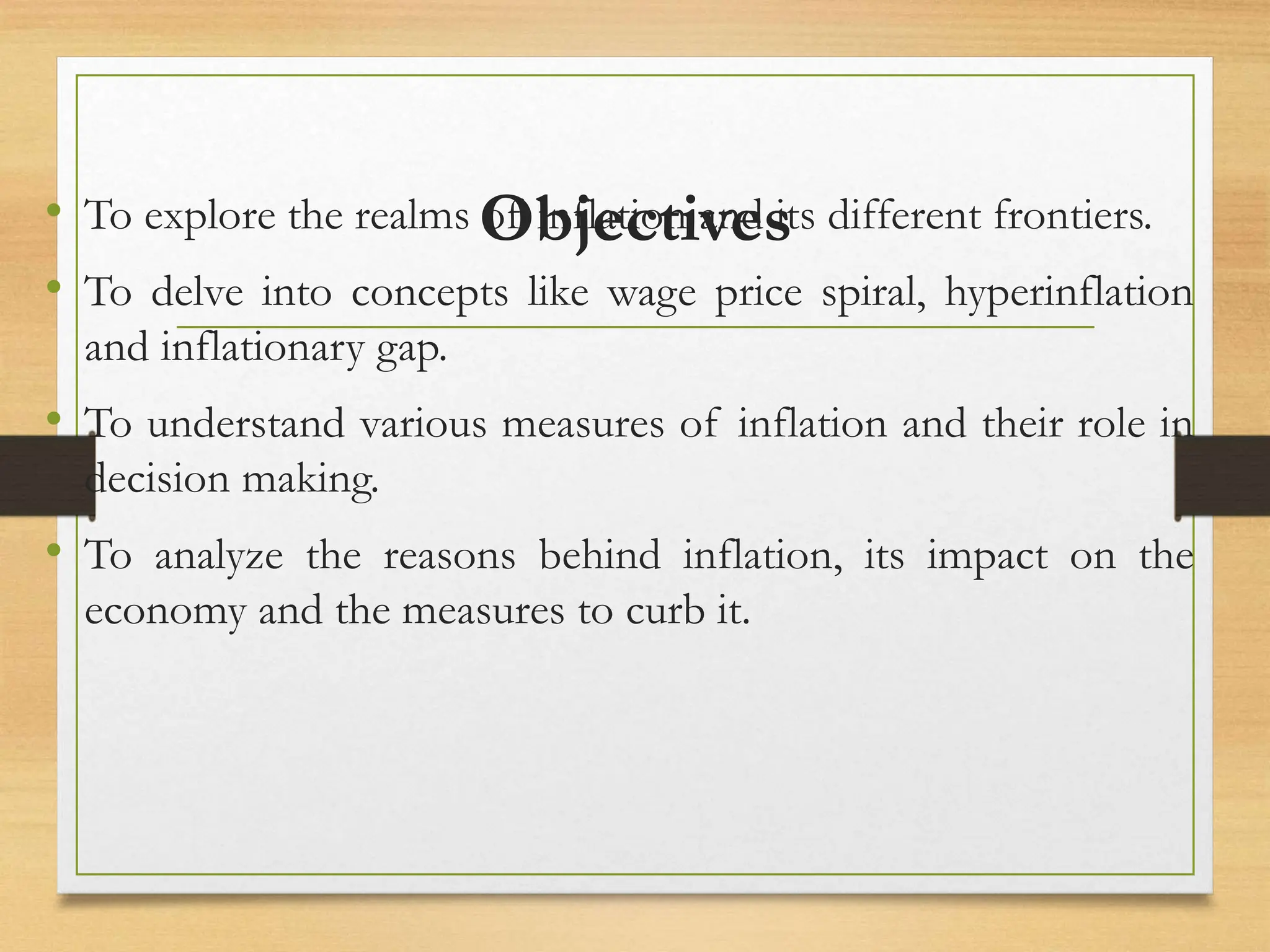 Objectives
• To explore the realms of inflation and its different frontiers.
• To delve into concepts like wage price spiral, hyperinflation
and inflationary gap.
• To understand various measures of inflation and their role in
decision making.
• To analyze the reasons behind inflation, its impact on the
economy and the measures to curb it.
 
