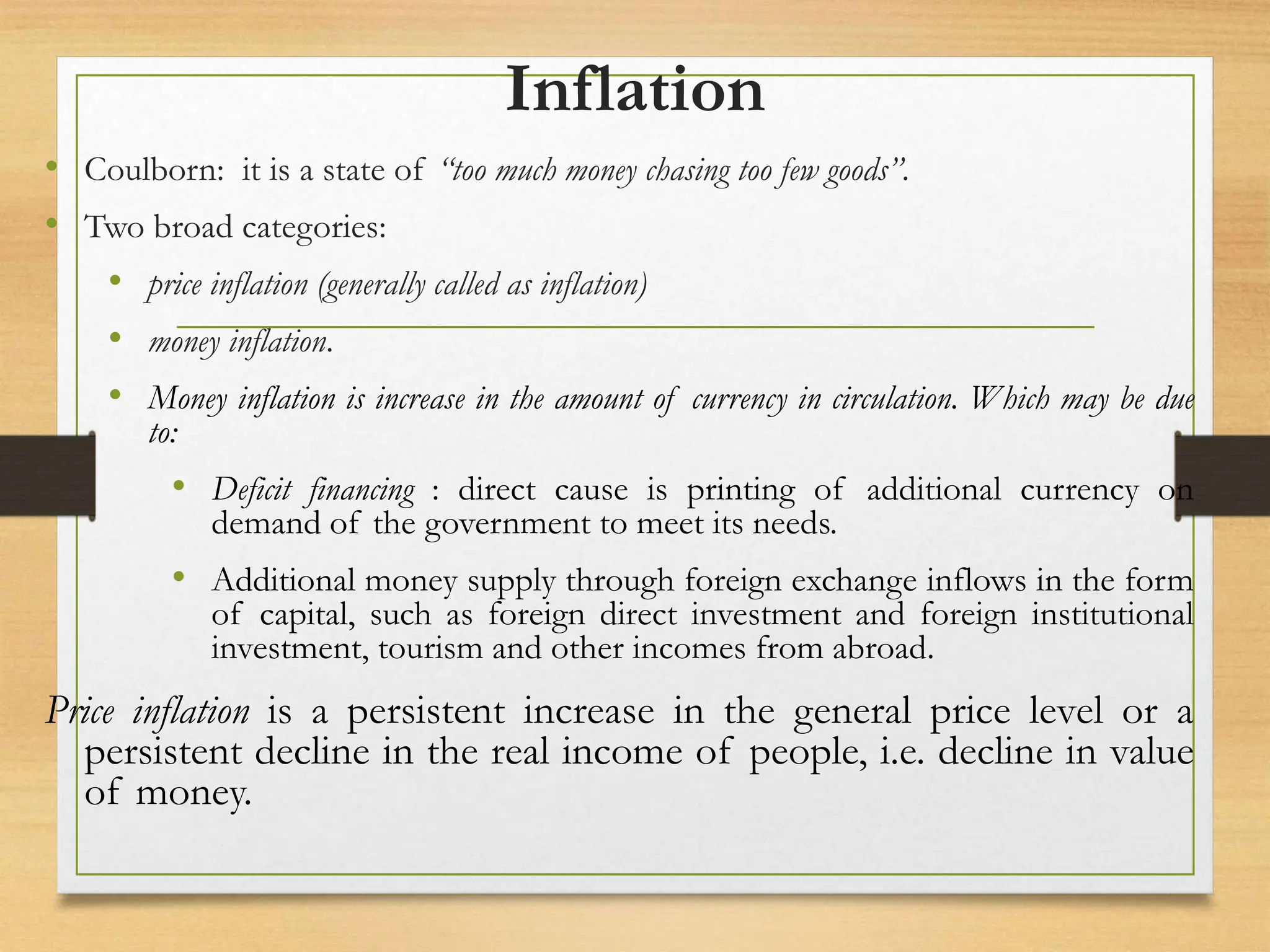 Inflation
• Coulborn: it is a state of “too much money chasing too few goods”.
• Two broad categories:
• price inflation (generally called as inflation)
• money inflation.
• Money inflation is increase in the amount of currency in circulation. Which may be due
to:
• Deficit financing : direct cause is printing of additional currency on
demand of the government to meet its needs.
• Additional money supply through foreign exchange inflows in the form
of capital, such as foreign direct investment and foreign institutional
investment, tourism and other incomes from abroad.
Price inflation is a persistent increase in the general price level or a
persistent decline in the real income of people, i.e. decline in value
of money.
 