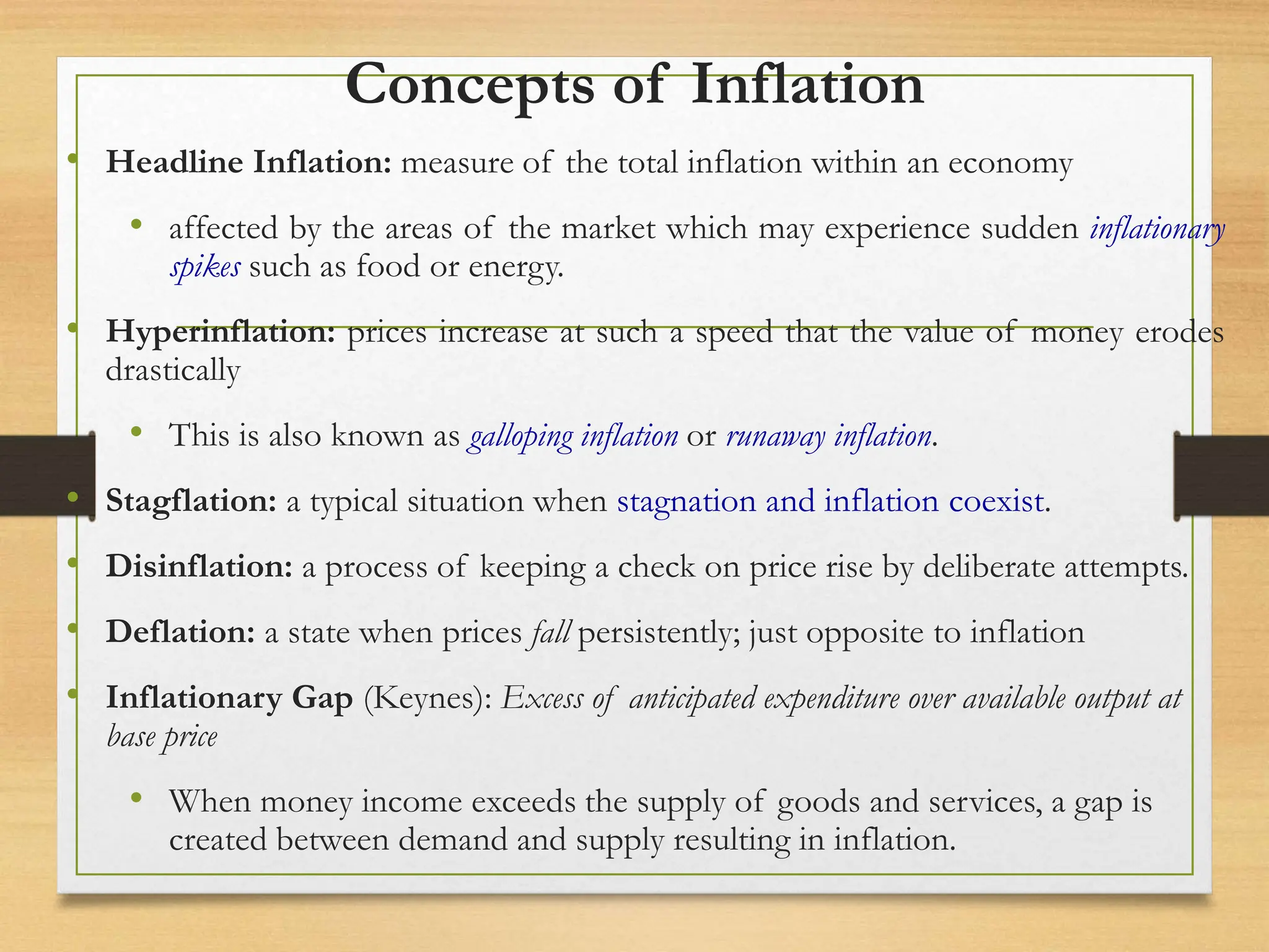 Concepts of Inflation
• Headline Inflation: measure of the total inflation within an economy
• affected by the areas of the market which may experience sudden inflationary
spikes such as food or energy.
• Hyperinflation: prices increase at such a speed that the value of money erodes
drastically
• This is also known as galloping inflation or runaway inflation.
• Stagflation: a typical situation when stagnation and inflation coexist.
• Disinflation: a process of keeping a check on price rise by deliberate attempts.
• Deflation: a state when prices fall persistently; just opposite to inflation
• Inflationary Gap (Keynes): Excess of anticipated expenditure over available output at
base price
• When money income exceeds the supply of goods and services, a gap is
created between demand and supply resulting in inflation.
 