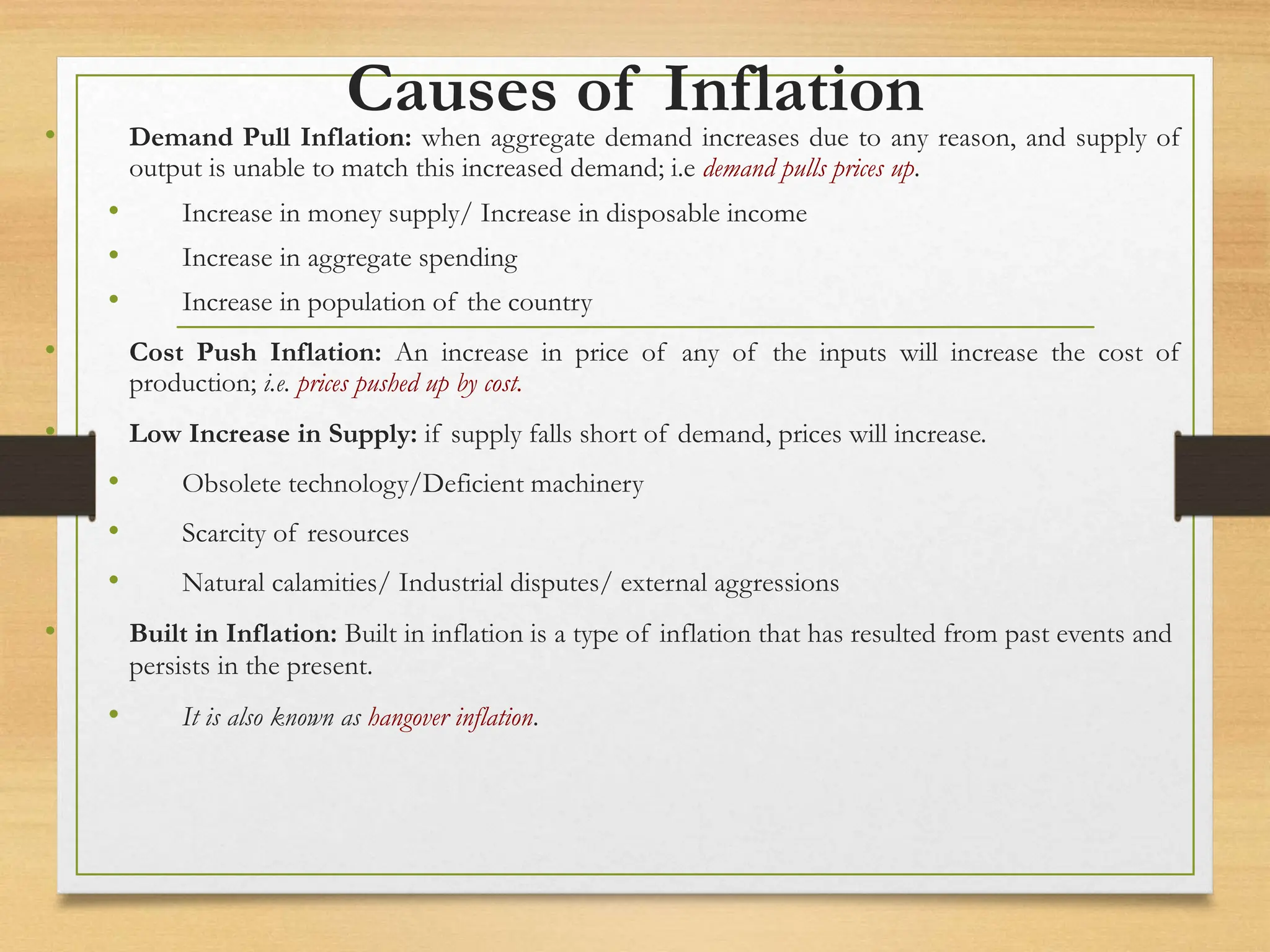 Causes of Inflation
• Demand Pull Inflation: when aggregate demand increases due to any reason, and supply of
output is unable to match this increased demand; i.e demand pulls prices up.
• Increase in money supply/ Increase in disposable income
• Increase in aggregate spending
• Increase in population of the country
• Cost Push Inflation: An increase in price of any of the inputs will increase the cost of
production; i.e. prices pushed up by cost.
• Low Increase in Supply: if supply falls short of demand, prices will increase.
• Obsolete technology/Deficient machinery
• Scarcity of resources
• Natural calamities/ Industrial disputes/ external aggressions
• Built in Inflation: Built in inflation is a type of inflation that has resulted from past events and
persists in the present.
• It is also known as hangover inflation.
 