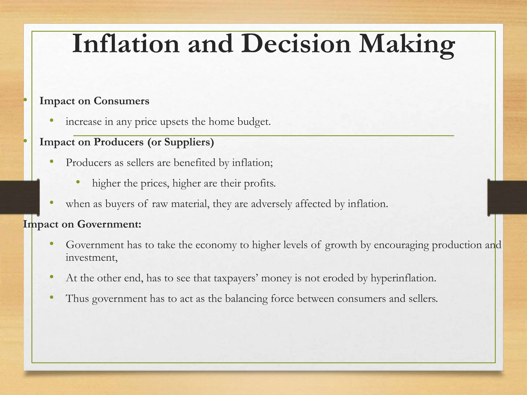 Inflation and Decision Making
• Impact on Consumers
• increase in any price upsets the home budget.
• Impact on Producers (or Suppliers)
• Producers as sellers are benefited by inflation;
• higher the prices, higher are their profits.
• when as buyers of raw material, they are adversely affected by inflation.
Impact on Government:
• Government has to take the economy to higher levels of growth by encouraging production and
investment,
• At the other end, has to see that taxpayers’ money is not eroded by hyperinflation.
• Thus government has to act as the balancing force between consumers and sellers.
 