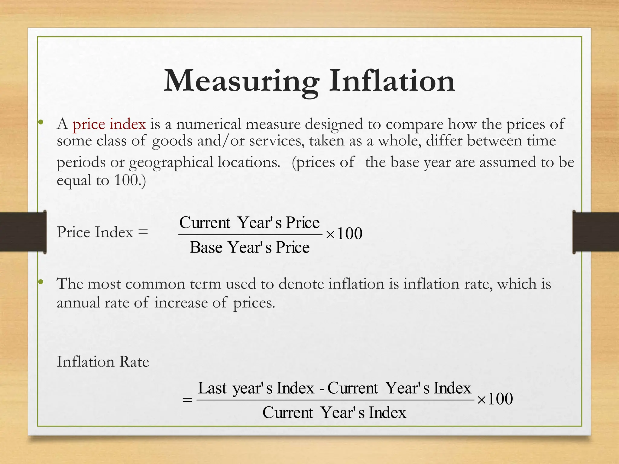 Measuring Inflation
• A price index is a numerical measure designed to compare how the prices of
some class of goods and/or services, taken as a whole, differ between time
periods or geographical locations. (prices of the base year are assumed to be
equal to 100.)
Price Index =
• The most common term used to denote inflation is inflation rate, which is
annual rate of increase of prices.
Inflation Rate
100
Index
s
Year'
Current
Index
s
Year'
Current
-
Index
s
year'
Last


100
Price
s
Year'
Base
Price
s
Year'
Current

 