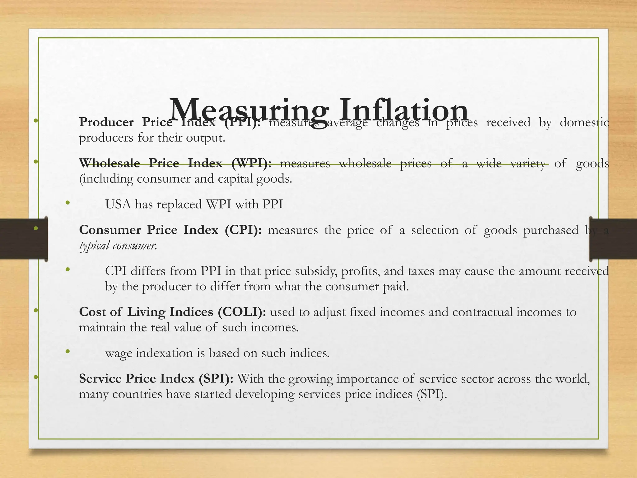 Measuring Inflation
• Producer Price Index (PPI): measures average changes in prices received by domestic
producers for their output.
• Wholesale Price Index (WPI): measures wholesale prices of a wide variety of goods
(including consumer and capital goods.
• USA has replaced WPI with PPI
• Consumer Price Index (CPI): measures the price of a selection of goods purchased by a
typical consumer.
• CPI differs from PPI in that price subsidy, profits, and taxes may cause the amount received
by the producer to differ from what the consumer paid.
• Cost of Living Indices (COLI): used to adjust fixed incomes and contractual incomes to
maintain the real value of such incomes.
• wage indexation is based on such indices.
• Service Price Index (SPI): With the growing importance of service sector across the world,
many countries have started developing services price indices (SPI).
 