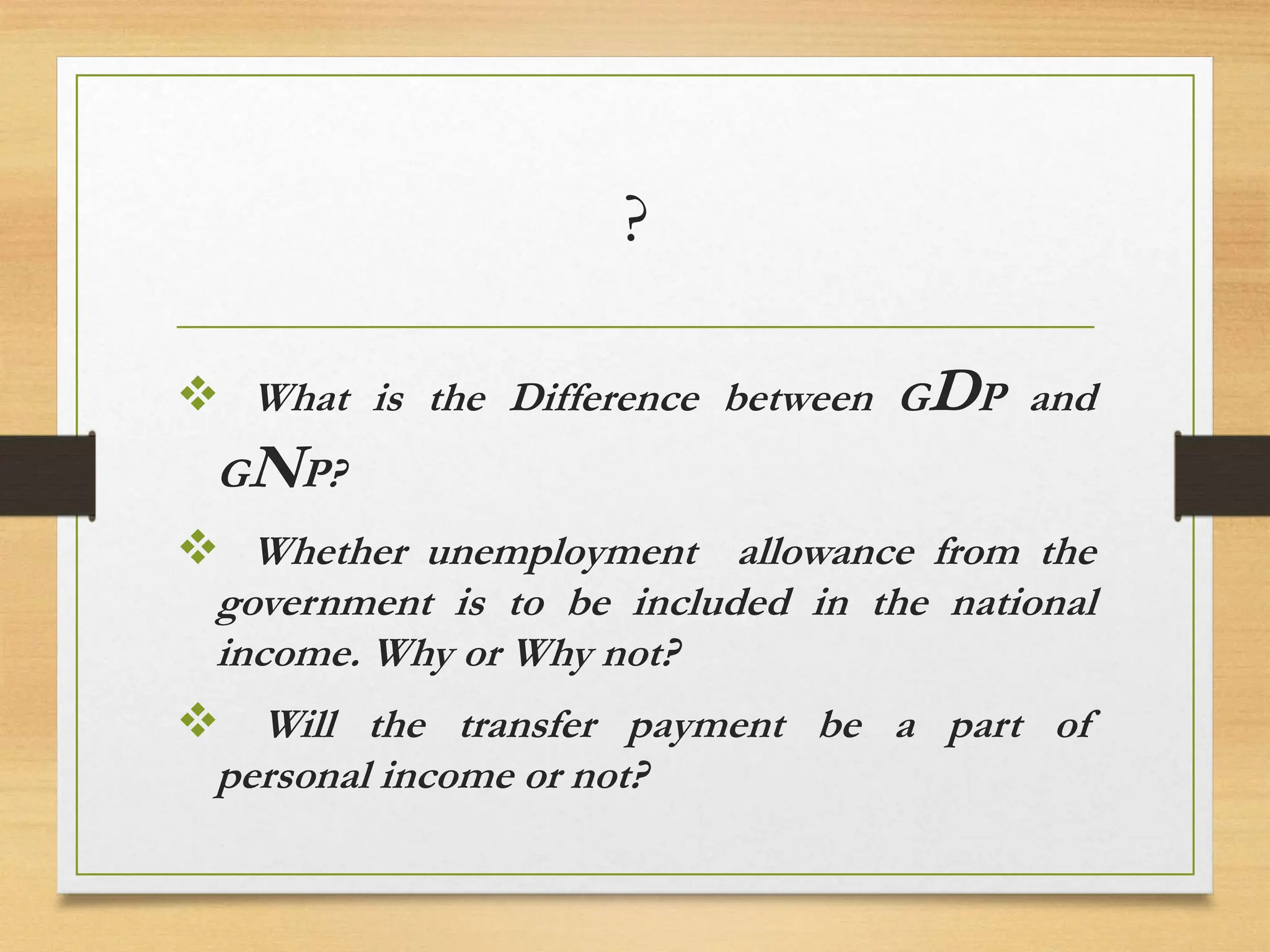 ?
 What is the Difference between GDP and
GNP?
 Whether unemployment allowance from the
government is to be included in the national
income. Why or Why not?
 Will the transfer payment be a part of
personal income or not?
 