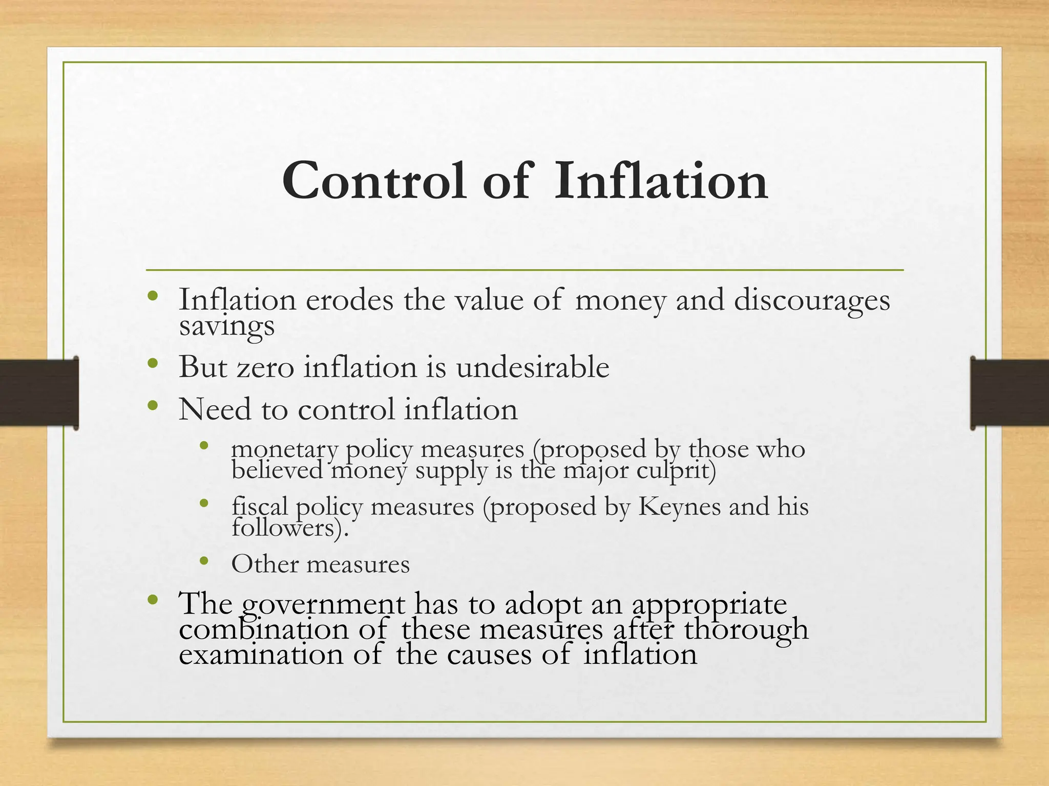 Control of Inflation
• Inflation erodes the value of money and discourages
savings
• But zero inflation is undesirable
• Need to control inflation
• monetary policy measures (proposed by those who
believed money supply is the major culprit)
• fiscal policy measures (proposed by Keynes and his
followers).
• Other measures
• The government has to adopt an appropriate
combination of these measures after thorough
examination of the causes of inflation
 