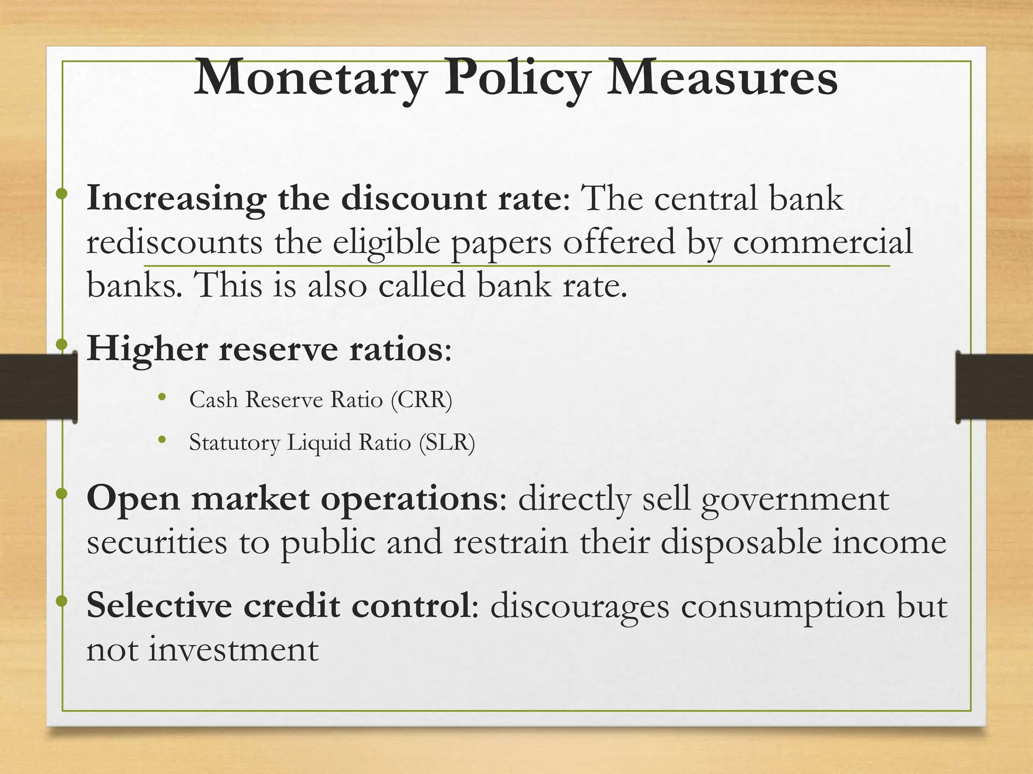 Monetary Policy Measures
• Increasing the discount rate: The central bank
rediscounts the eligible papers offered by commercial
banks. This is also called bank rate.
• Higher reserve ratios:
• Cash Reserve Ratio (CRR)
• Statutory Liquid Ratio (SLR)
• Open market operations: directly sell government
securities to public and restrain their disposable income
• Selective credit control: discourages consumption but
not investment
 