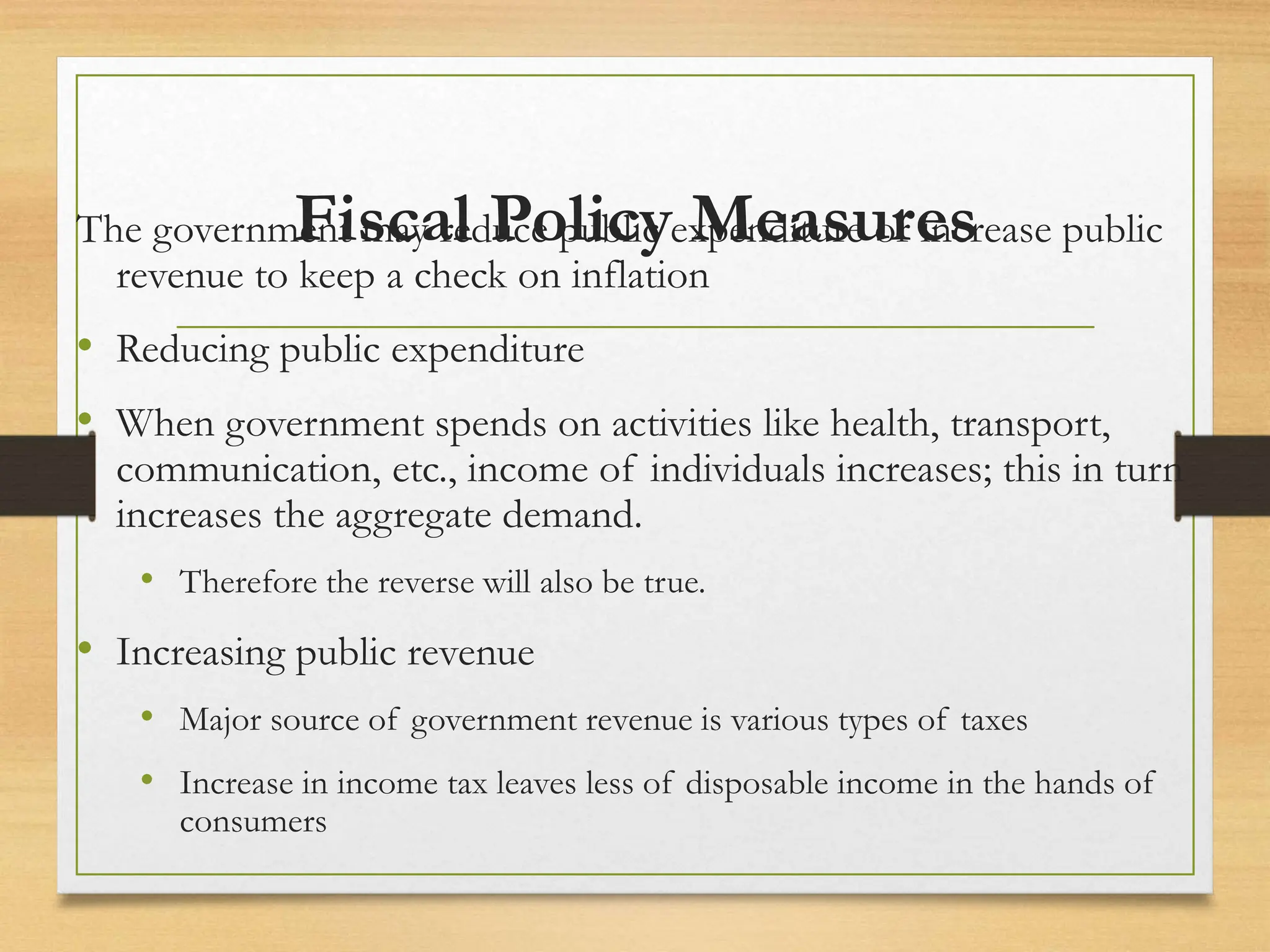 Fiscal Policy Measures
The government may reduce public expenditure or increase public
revenue to keep a check on inflation
• Reducing public expenditure
• When government spends on activities like health, transport,
communication, etc., income of individuals increases; this in turn
increases the aggregate demand.
• Therefore the reverse will also be true.
• Increasing public revenue
• Major source of government revenue is various types of taxes
• Increase in income tax leaves less of disposable income in the hands of
consumers
 