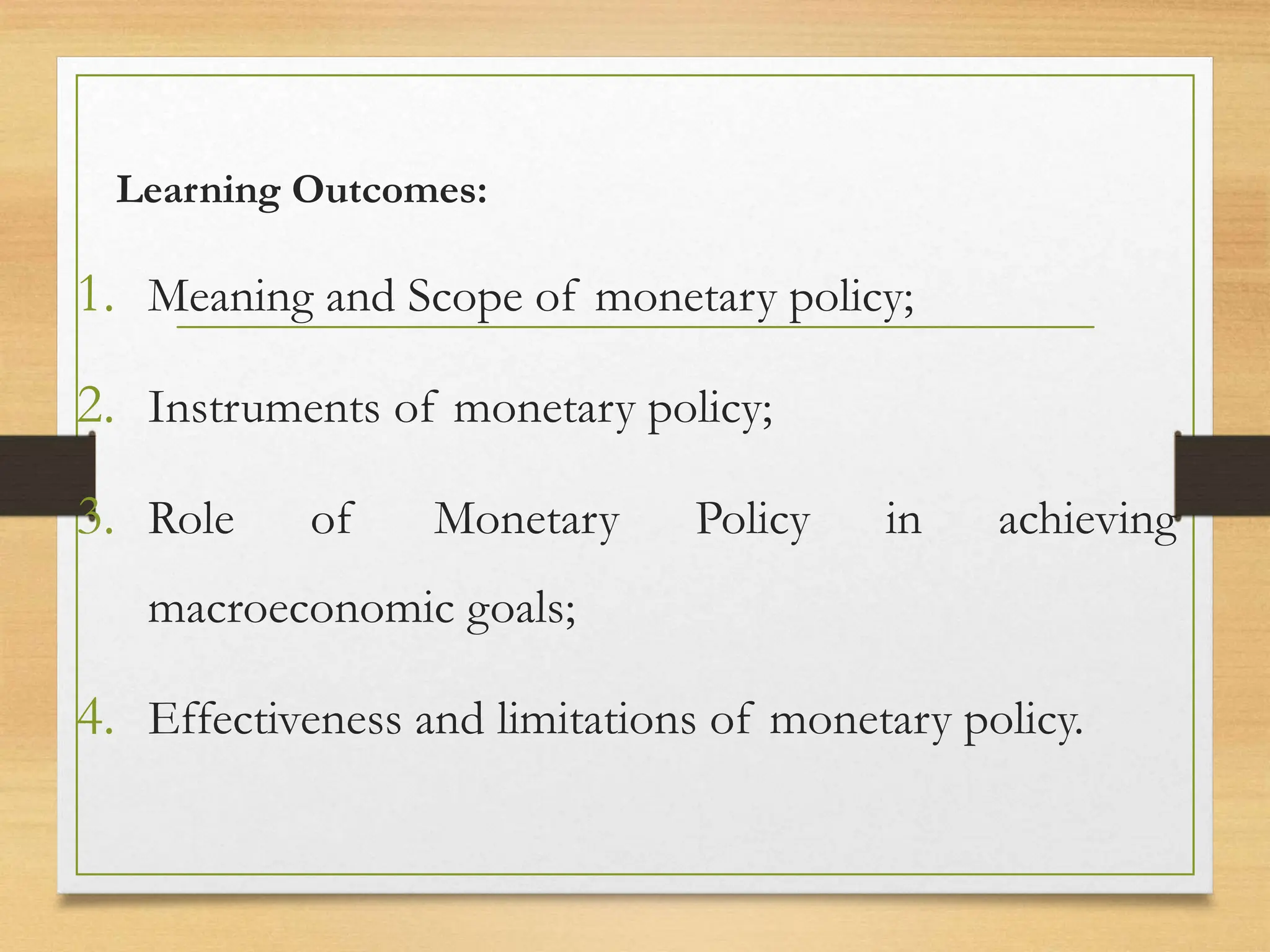 Learning Outcomes:
1. Meaning and Scope of monetary policy;
2. Instruments of monetary policy;
3. Role of Monetary Policy in achieving
macroeconomic goals;
4. Effectiveness and limitations of monetary policy.
 