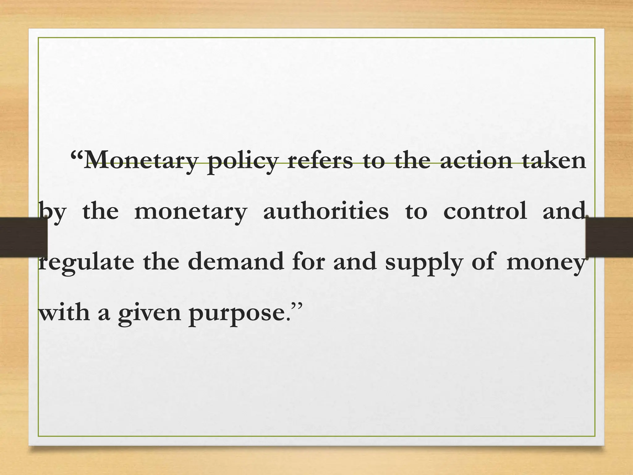 “Monetary policy refers to the action taken
by the monetary authorities to control and
regulate the demand for and supply of money
with a given purpose.”
 