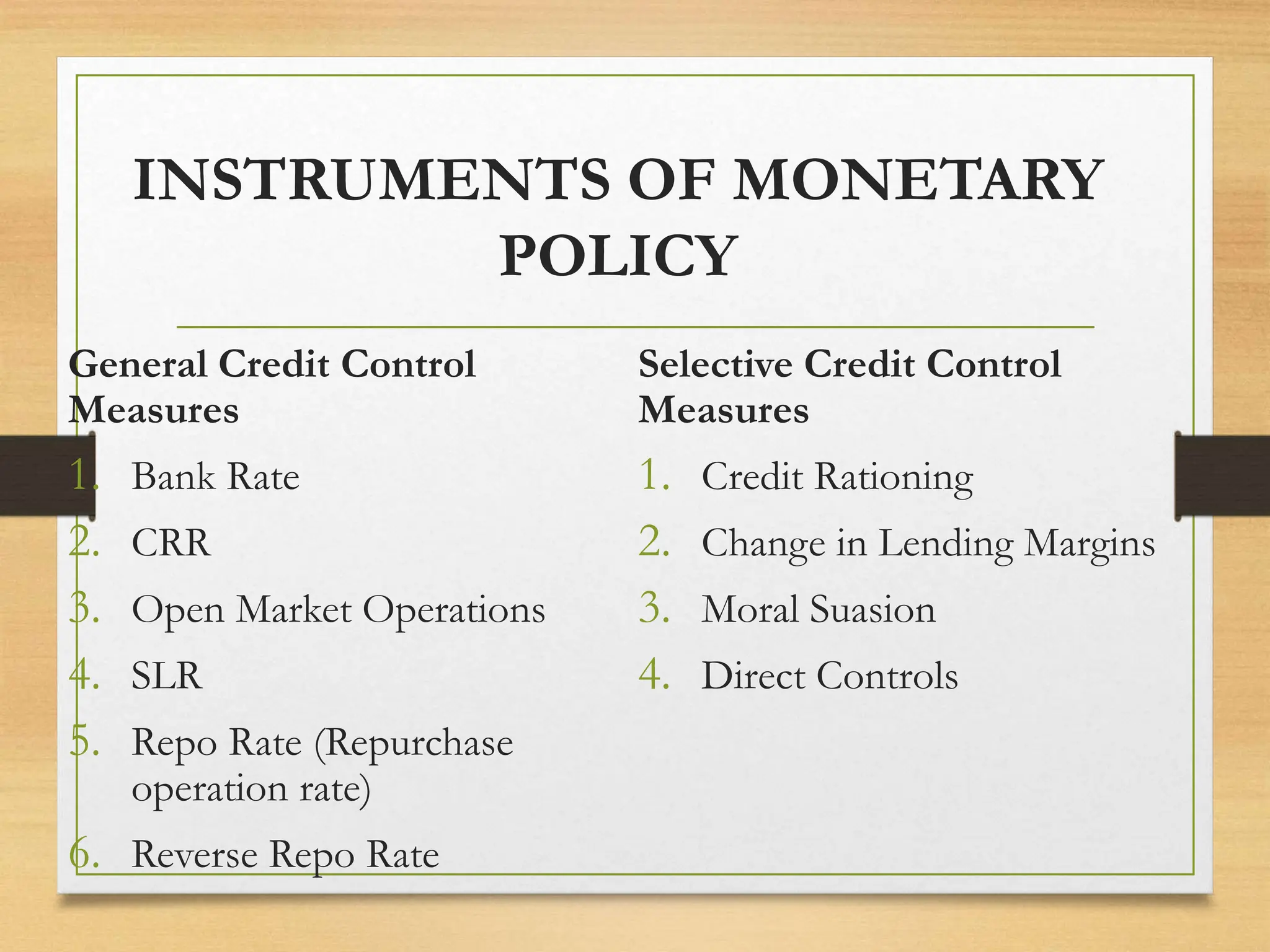 INSTRUMENTS OF MONETARY
POLICY
General Credit Control
Measures
1. Bank Rate
2. CRR
3. Open Market Operations
4. SLR
5. Repo Rate (Repurchase
operation rate)
6. Reverse Repo Rate
Selective Credit Control
Measures
1. Credit Rationing
2. Change in Lending Margins
3. Moral Suasion
4. Direct Controls
 