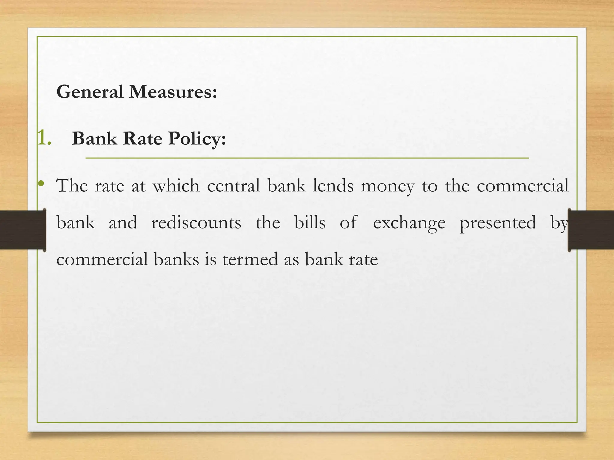 General Measures:
1. Bank Rate Policy:
• The rate at which central bank lends money to the commercial
bank and rediscounts the bills of exchange presented by
commercial banks is termed as bank rate
 