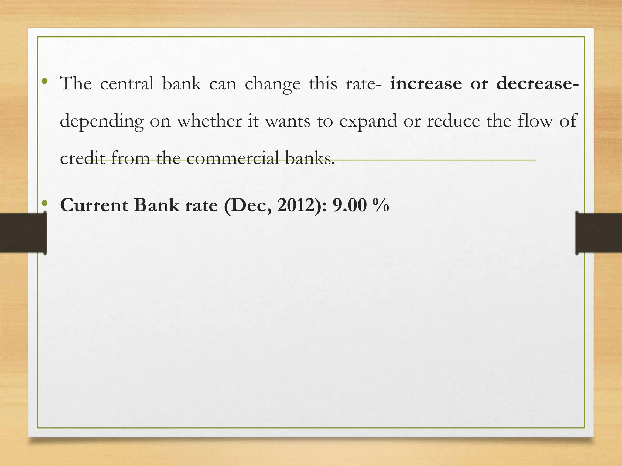 • The central bank can change this rate- increase or decrease-
depending on whether it wants to expand or reduce the flow of
credit from the commercial banks.
• Current Bank rate (Dec, 2012): 9.00 %
 