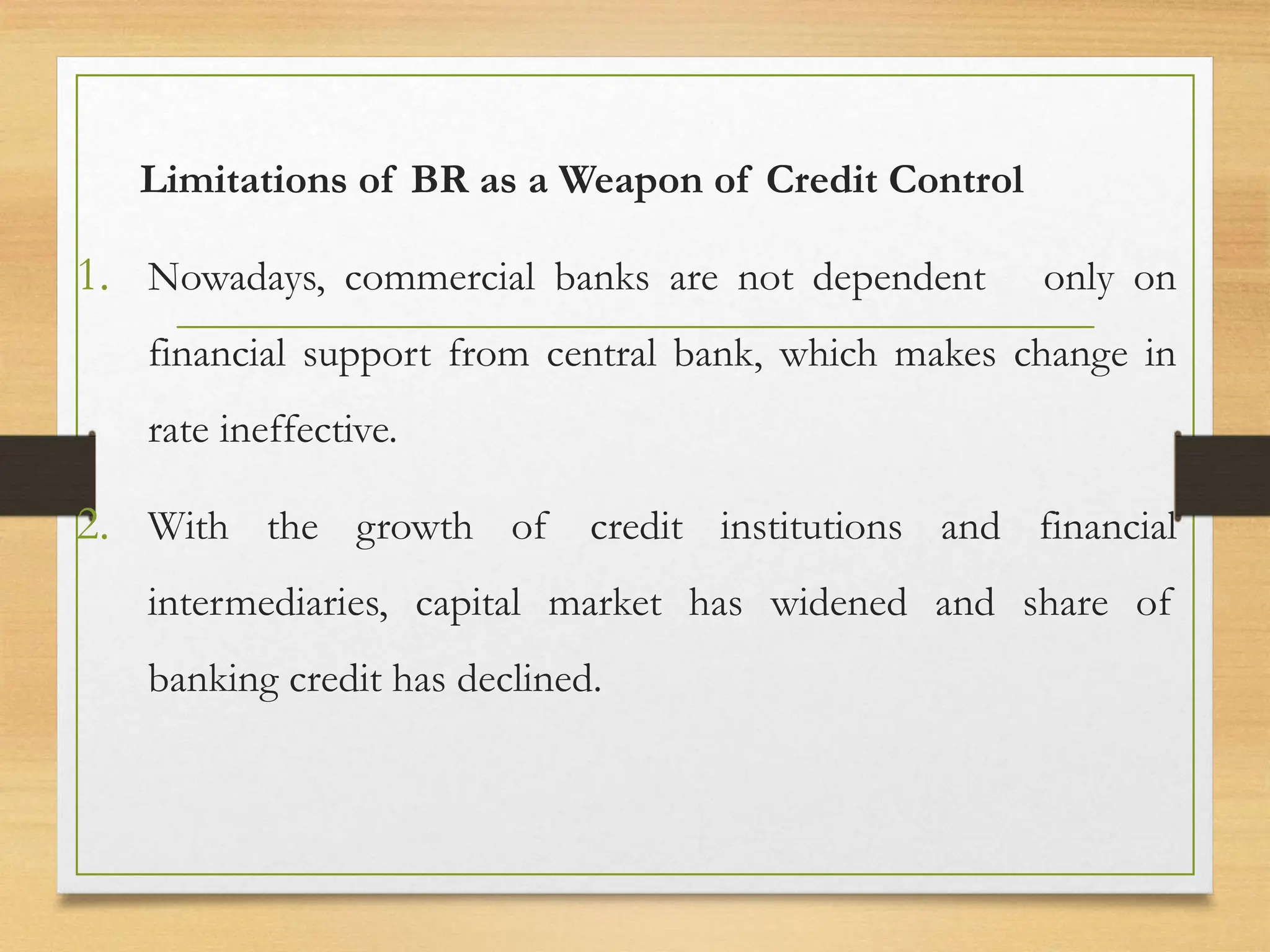 Limitations of BR as a Weapon of Credit Control
1. Nowadays, commercial banks are not dependent only on
financial support from central bank, which makes change in
rate ineffective.
2. With the growth of credit institutions and financial
intermediaries, capital market has widened and share of
banking credit has declined.
 